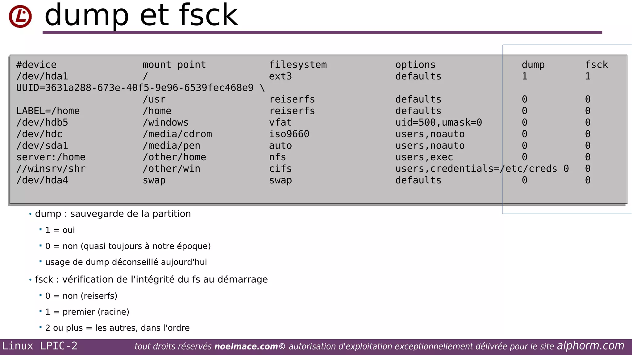 dump et fsck
#device
mount point
filesystem
#device
mount point
filesystem
/dev/hda1
/
ext3
/dev/hda1
/
ext3
UUID=3631a288-673e-40f5-9e96-6539fec468e9 

UUID=3631a288-673e-40f5-9e96-6539fec468e9
/usr
reiserfs
/usr
reiserfs
LABEL=/home
/home
reiserfs
LABEL=/home
/home
reiserfs
/dev/hdb5
/windows
vfat
/dev/hdb5
/windows
vfat
/dev/hdc
/media/cdrom
iso9660
/dev/hdc
/media/cdrom
iso9660
/dev/sda1
/media/pen
auto
/dev/sda1
/media/pen
auto
server:/home
/other/home
nfs
server:/home
/other/home
nfs
//winsrv/shr
/other/win
cifs
//winsrv/shr
/other/win
cifs
/dev/hda4
swap
swap
/dev/hda4
swap
swap

options
options
defaults
defaults

dump
dump
1
1

fsck
fsck
1
1

defaults
0
defaults
0
defaults
0
defaults
0
uid=500,umask=0
0
uid=500,umask=0
0
users,noauto
0
users,noauto
0
users,noauto
0
users,noauto
0
users,exec
0
users,exec
0
users,credentials=/etc/creds 0
users,credentials=/etc/creds 0
defaults
0
defaults
0

0
0
0
0
0
0
0
0
0
0
0
0
0
0
0
0

• dump : sauvegarde de la partition


1 = oui



0 = non (quasi toujours à notre époque)



usage de dump déconseillé aujourd'hui

• fsck : vérification de l'intégrité du fs au démarrage


0 = non (reiserfs)



1 = premier (racine)



2 ou plus = les autres, dans l'ordre

Linux LPIC-2

tout droits réservés noelmace.com© autorisation d'exploitation exceptionnellement délivrée pour le site

alphorm.com

 