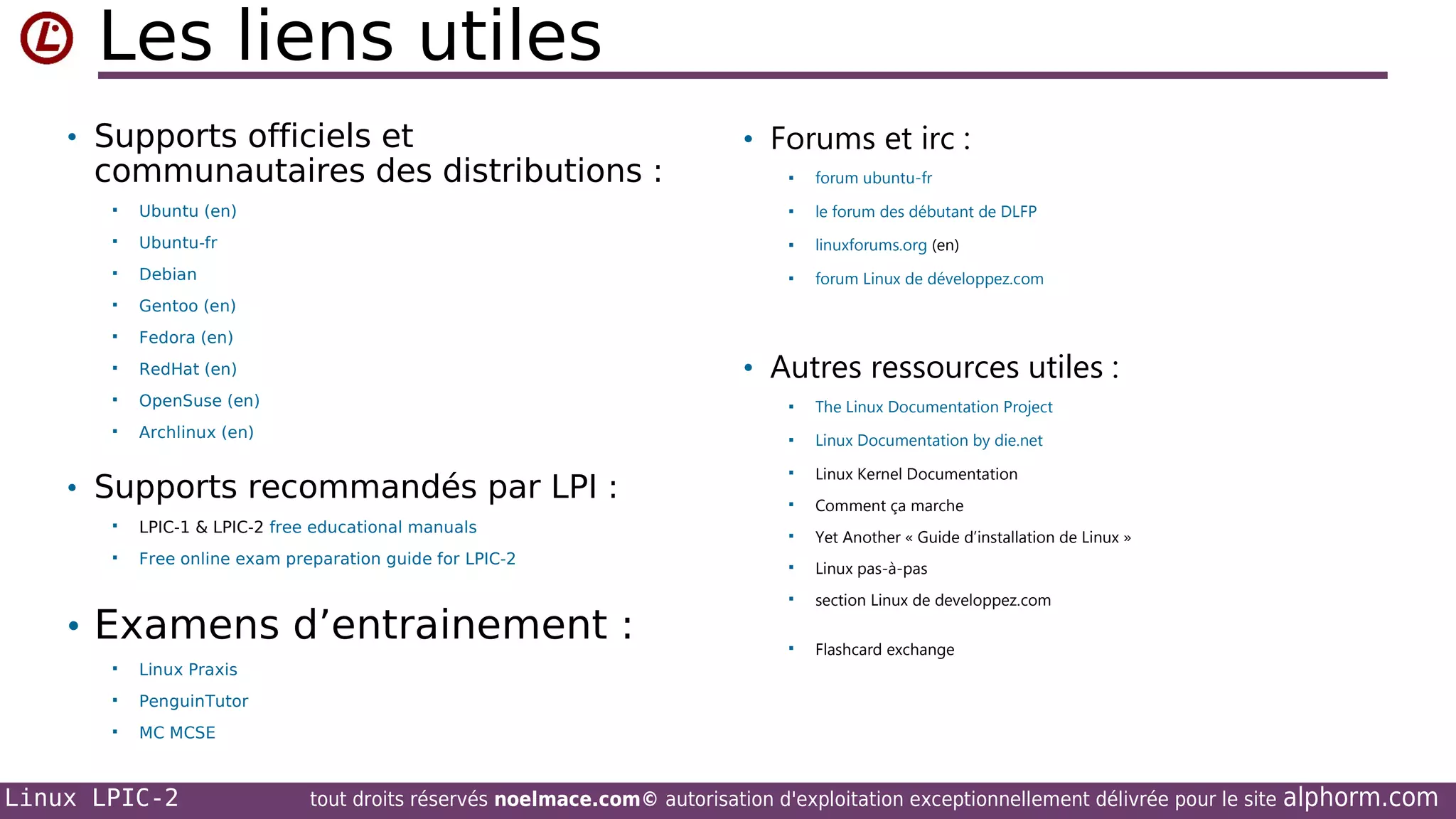 Les liens utiles
• Supports officiels et

communautaires des distributions :

• Forums et irc :


forum ubuntu-fr



Ubuntu (en)



le forum des débutant de DLFP



Ubuntu-fr



linuxforums.org (en)



Debian



forum Linux de développez.com



Gentoo (en)



Fedora (en)



RedHat (en)



OpenSuse (en)



The Linux Documentation Project



Archlinux (en)



Linux Documentation by die.net



Linux Kernel Documentation



Comment ça marche



Yet Another « Guide d’installation de Linux »



Linux pas-à-pas



section Linux de developpez.com



Flashcard exchange

• Autres ressources utiles :

• Supports recommandés par LPI :


LPIC-1 & LPIC-2 free educational manuals



Free online exam preparation guide for LPIC-2

• Examens d’entrainement :


Linux Praxis



PenguinTutor



MC MCSE

Linux LPIC-2

tout droits réservés noelmace.com© autorisation d'exploitation exceptionnellement délivrée pour le site

alphorm.com

 