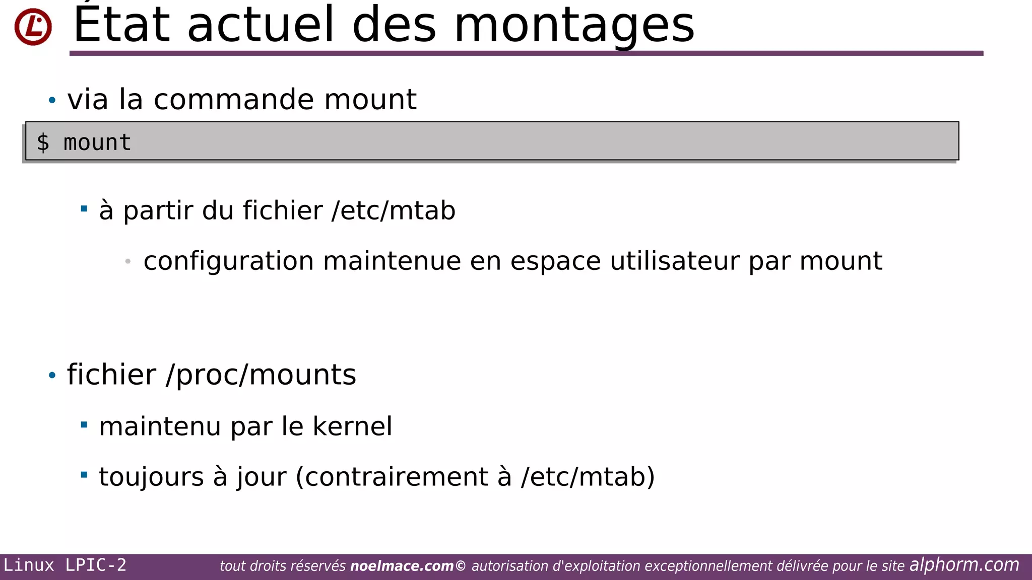 État actuel des montages
• via la commande mount
$ mount
$ mount


à partir du fichier /etc/mtab
•

configuration maintenue en espace utilisateur par mount

• fichier /proc/mounts


maintenu par le kernel



toujours à jour (contrairement à /etc/mtab)

Linux LPIC-2

tout droits réservés noelmace.com© autorisation d'exploitation exceptionnellement délivrée pour le site

alphorm.com

 