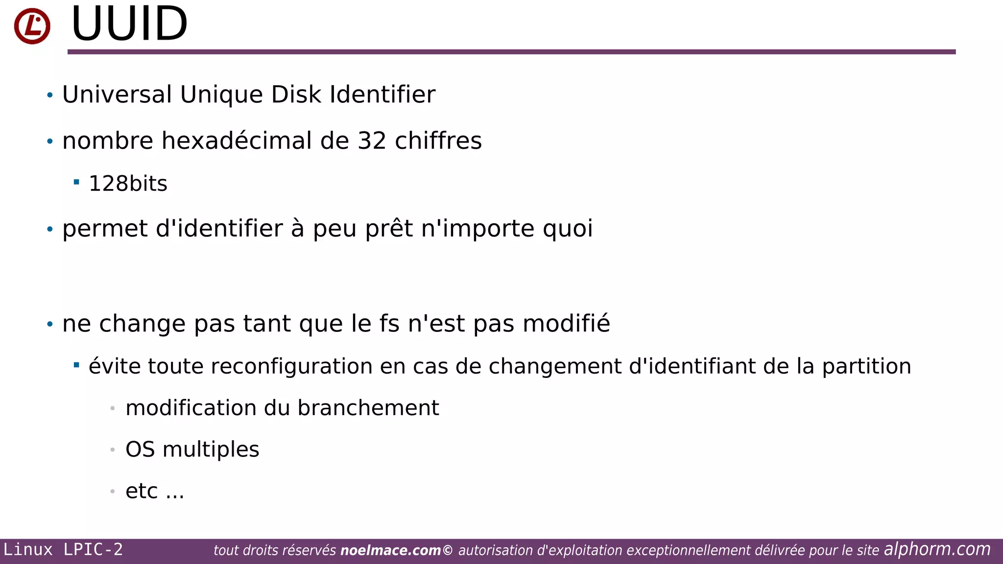 UUID
• Universal Unique Disk Identifier
• nombre hexadécimal de 32 chiffres


128bits

• permet d'identifier à peu prêt n'importe quoi

• ne change pas tant que le fs n'est pas modifié


évite toute reconfiguration en cas de changement d'identifiant de la partition
•

modification du branchement

•

OS multiples

•

etc ...

Linux LPIC-2

tout droits réservés noelmace.com© autorisation d'exploitation exceptionnellement délivrée pour le site

alphorm.com

 