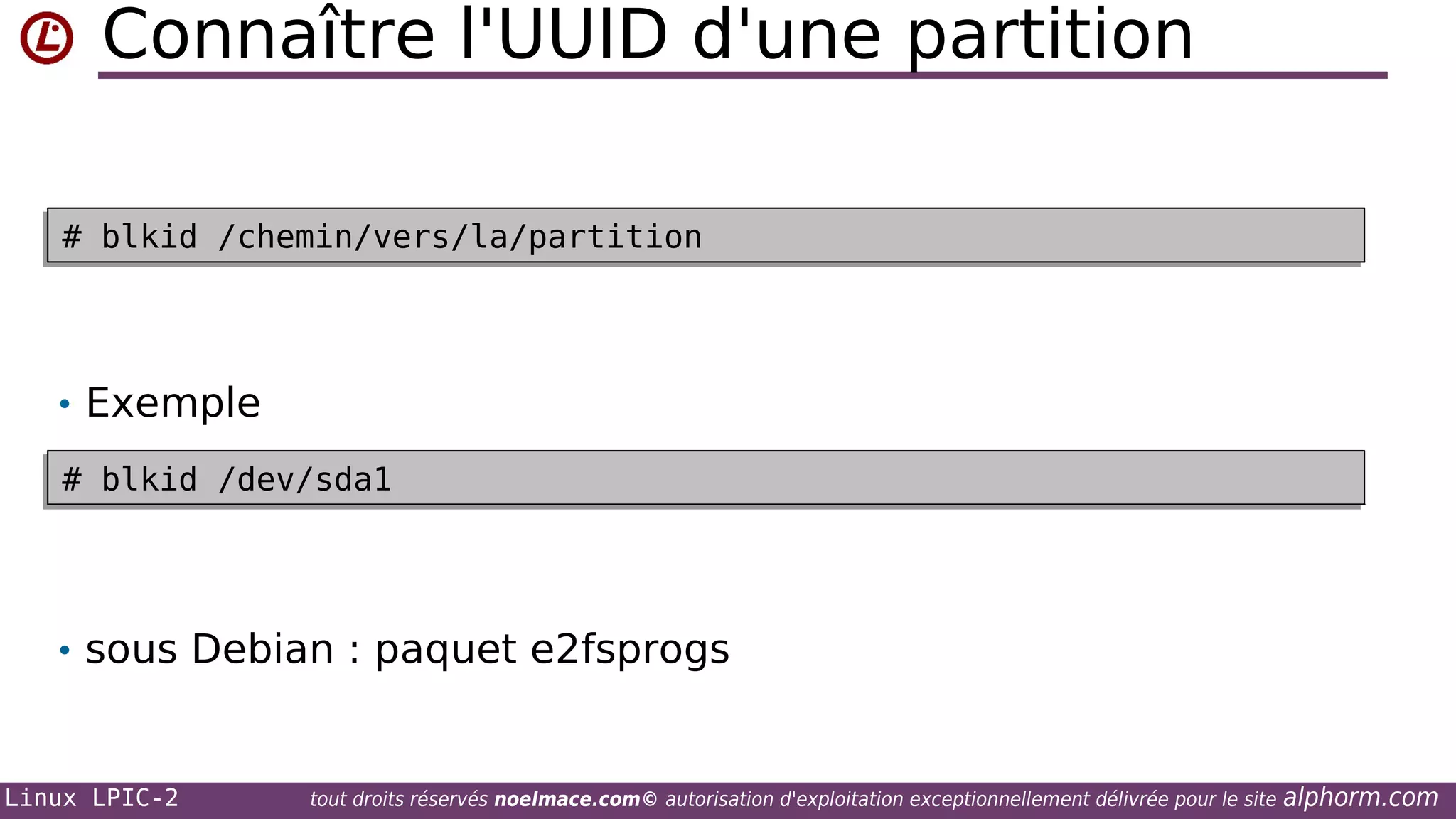 Connaître l'UUID d'une partition
# blkid /chemin/vers/la/partition
# blkid /chemin/vers/la/partition

• Exemple
# blkid /dev/sda1
# blkid /dev/sda1

• sous Debian : paquet e2fsprogs

Linux LPIC-2

tout droits réservés noelmace.com© autorisation d'exploitation exceptionnellement délivrée pour le site

alphorm.com

 