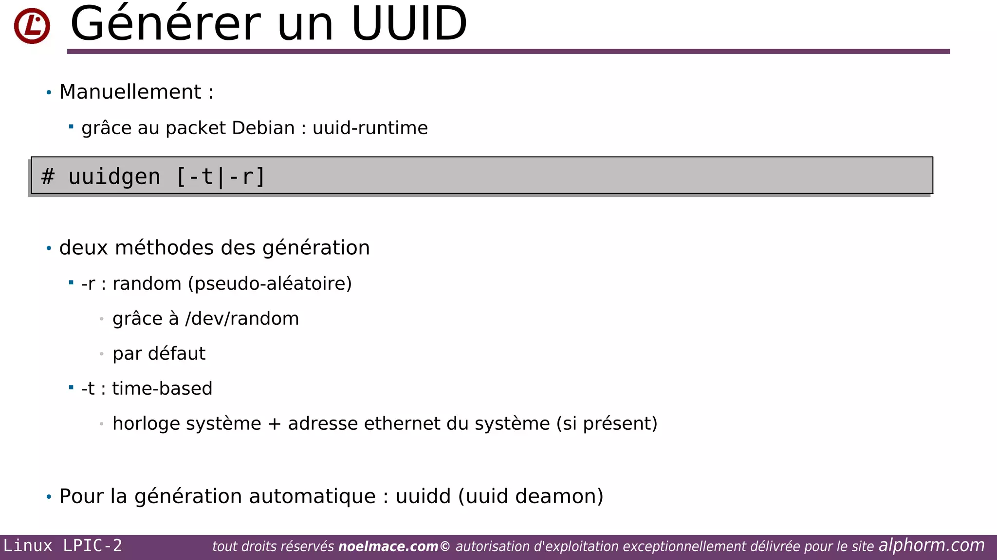 Générer un UUID
• Manuellement :


grâce au packet Debian : uuid-runtime

# uuidgen [-t|-r]
# uuidgen [-t|-r]
• deux méthodes des génération


-r : random (pseudo-aléatoire)
•
•



grâce à /dev/random
par défaut

-t : time-based
•

horloge système + adresse ethernet du système (si présent)

• Pour la génération automatique : uuidd (uuid deamon)
Linux LPIC-2

tout droits réservés noelmace.com© autorisation d'exploitation exceptionnellement délivrée pour le site

alphorm.com

 