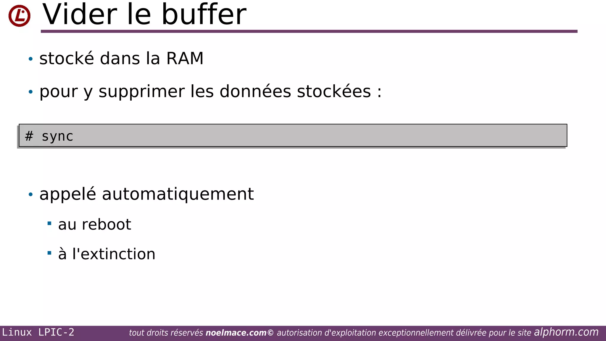 Vider le buffer
• stocké dans la RAM
• pour y supprimer les données stockées :
# sync
# sync

• appelé automatiquement


au reboot



à l'extinction

Linux LPIC-2

tout droits réservés noelmace.com© autorisation d'exploitation exceptionnellement délivrée pour le site

alphorm.com

 