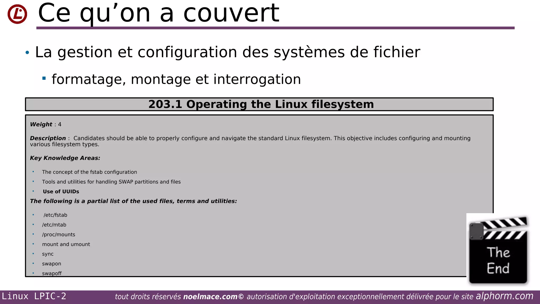 Ce qu’on a couvert
• La gestion et configuration des systèmes de fichier


formatage, montage et interrogation
203.1 Operating the Linux filesystem

Weight : 4
Description : Candidates should be able to properly configure and navigate the standard Linux filesystem. This objective includes configuring and mounting
various filesystem types.
Key Knowledge Areas:


The concept of the fstab configuration



Tools and utilities for handling SWAP partitions and files



Use of UUIDs

The following is a partial list of the used files, terms and utilities:


/etc/fstab



/etc/mtab



/proc/mounts



mount and umount



sync



swapon



swapoff

Linux LPIC-2

tout droits réservés noelmace.com© autorisation d'exploitation exceptionnellement délivrée pour le site

alphorm.com

 