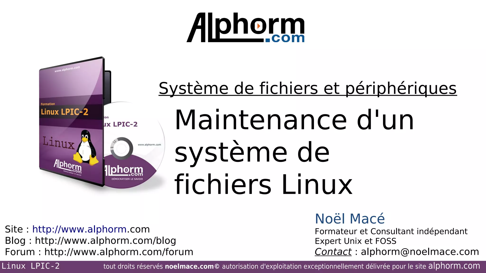 Système de fichiers et périphériques

Maintenance d'un
système de
fichiers Linux
Site : http://www.alphorm.com
Blog : http://www.alphorm.com/blog
Forum : http://www.alphorm.com/forum
Linux LPIC-2

Noël Macé
Formateur et Consultant indépendant
Expert Unix et FOSS

Contact : alphorm@noelmace.com

tout droits réservés noelmace.com© autorisation d'exploitation exceptionnellement délivrée pour le site

alphorm.com

 