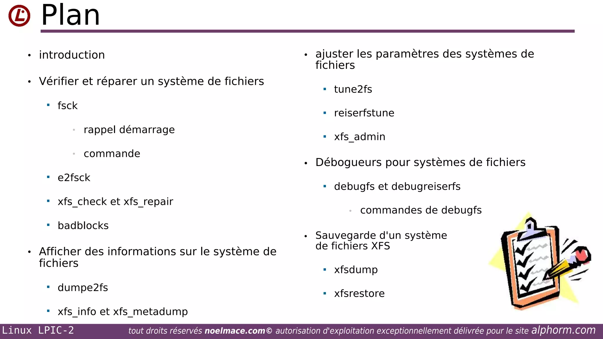 Plan
• ajuster les paramètres des systèmes de

• introduction

fichiers

• Vérifier et réparer un système de fichiers


•
•


rappel démarrage
commande

e2fsck

tune2fs



fsck



reiserfstune



xfs_admin

• Débogueurs pour systèmes de fichiers




xfs_check et xfs_repair



badblocks

debugfs et debugreiserfs
•

commandes de debugfs

• Sauvegarde d'un système

• Afficher des informations sur le système de

fichiers

de fichiers XFS





dumpe2fs



xfsdump
xfsrestore

xfs_info et xfs_metadump

Linux LPIC-2

tout droits réservés noelmace.com© autorisation d'exploitation exceptionnellement délivrée pour le site

alphorm.com

 