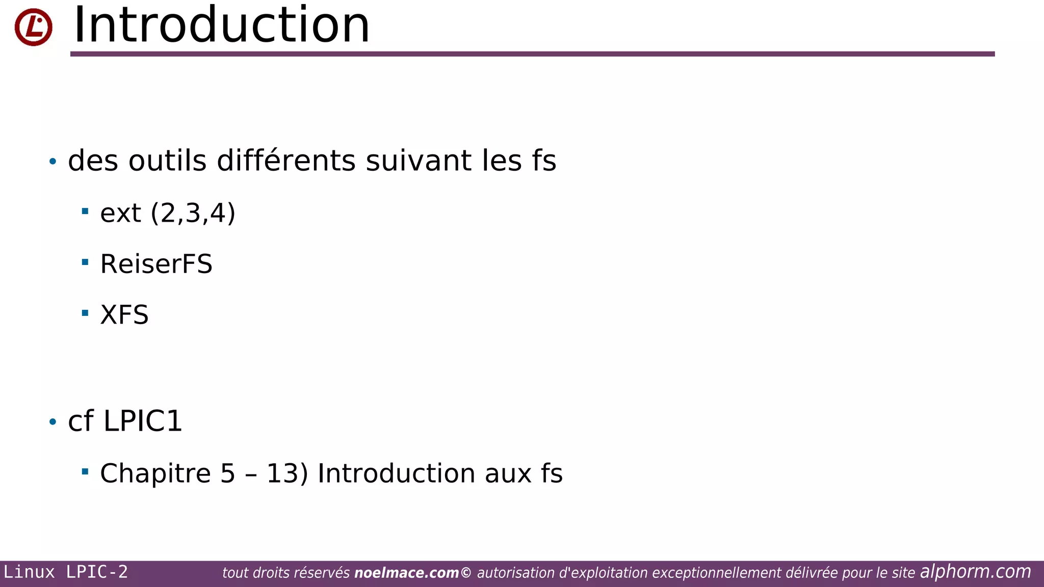 Introduction
• des outils différents suivant les fs


ext (2,3,4)



ReiserFS



XFS

• cf LPIC1


Chapitre 5 – 13) Introduction aux fs

Linux LPIC-2

tout droits réservés noelmace.com© autorisation d'exploitation exceptionnellement délivrée pour le site

alphorm.com

 
