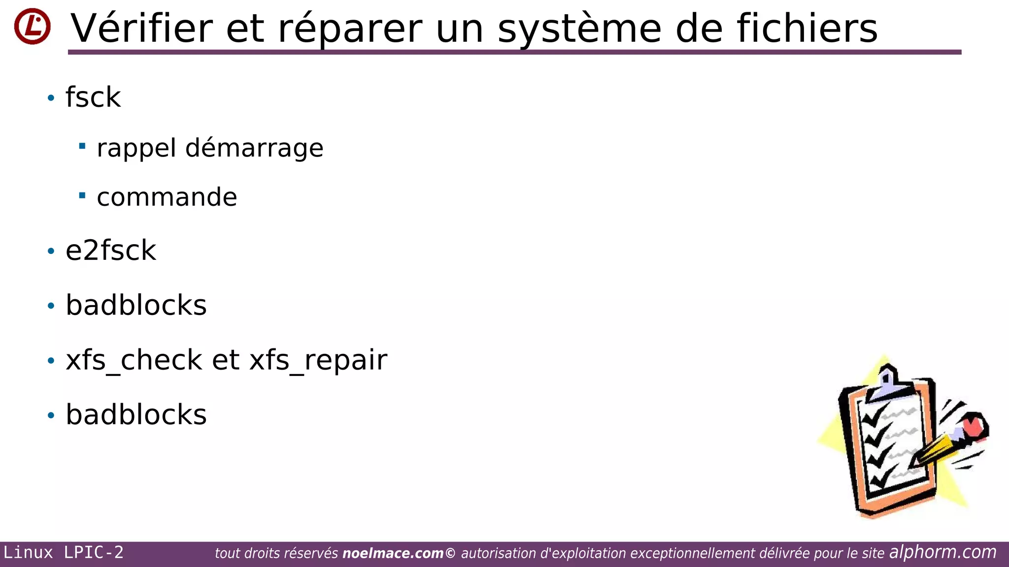 Vérifier et réparer un système de fichiers
• fsck


rappel démarrage



commande

• e2fsck
• badblocks
• xfs_check et xfs_repair
• badblocks

Linux LPIC-2

tout droits réservés noelmace.com© autorisation d'exploitation exceptionnellement délivrée pour le site

alphorm.com

 