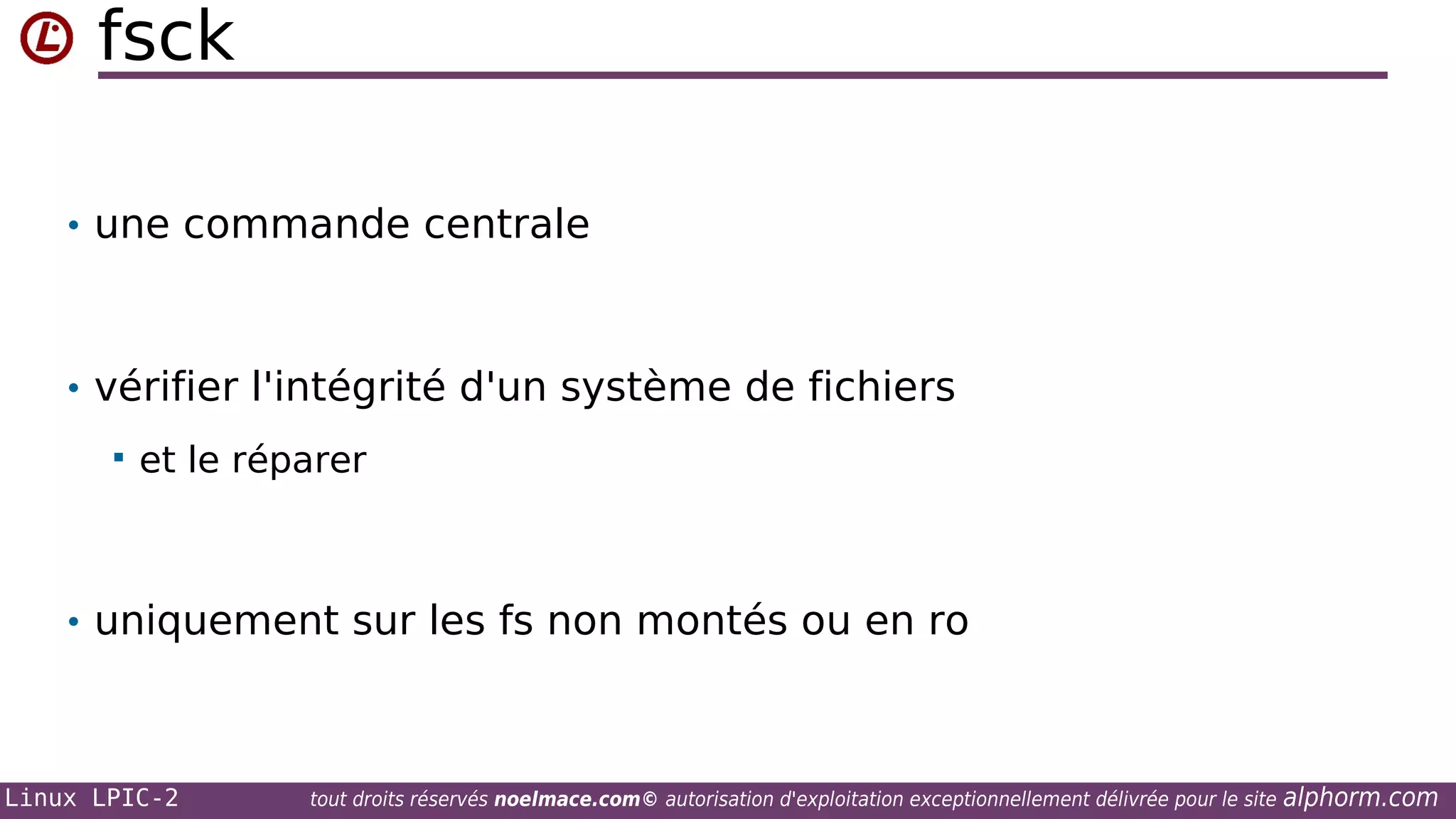 fsck
• une commande centrale

• vérifier l'intégrité d'un système de fichiers


et le réparer

• uniquement sur les fs non montés ou en ro

Linux LPIC-2

tout droits réservés noelmace.com© autorisation d'exploitation exceptionnellement délivrée pour le site

alphorm.com

 