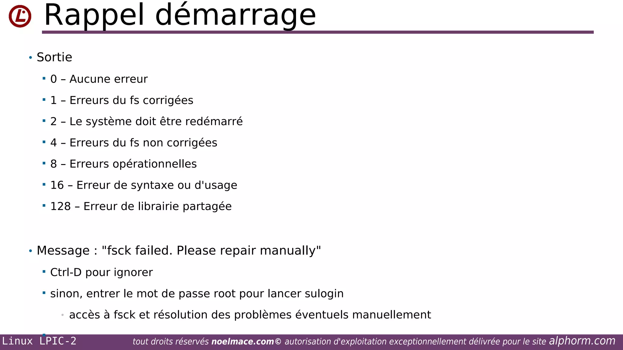 Rappel démarrage
• Sortie


0 – Aucune erreur



1 – Erreurs du fs corrigées



2 – Le système doit être redémarré



4 – Erreurs du fs non corrigées



8 – Erreurs opérationnelles



16 – Erreur de syntaxe ou d'usage



128 – Erreur de librairie partagée

• Message : "fsck failed. Please repair manually"


Ctrl-D pour ignorer



sinon, entrer le mot de passe root pour lancer sulogin
•



accès à fsck et résolution des problèmes éventuels manuellement

Linux LPIC-2

tout droits réservés noelmace.com© autorisation d'exploitation exceptionnellement délivrée pour le site

alphorm.com

 