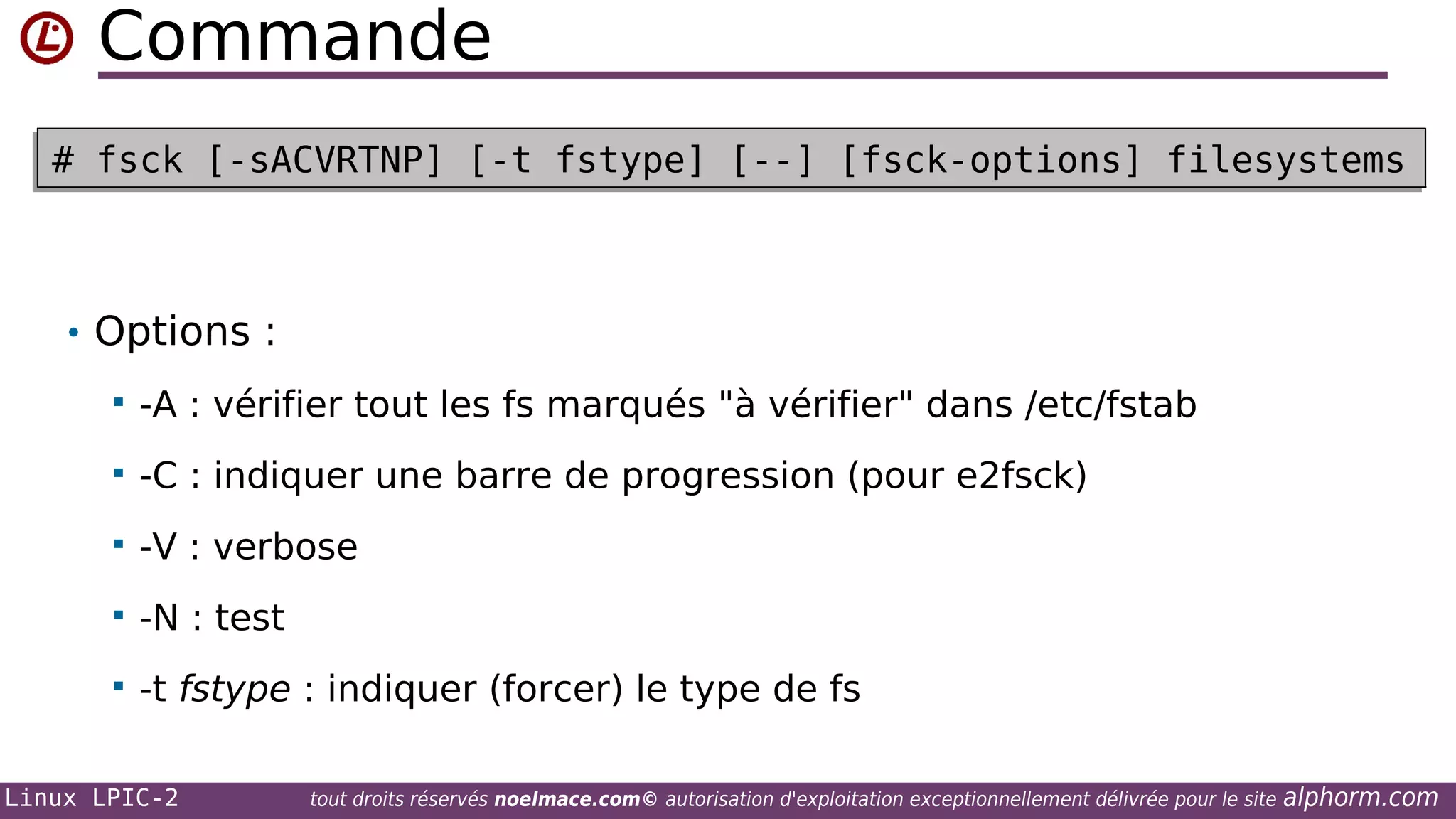 Commande
# fsck [-sACVRTNP] [-t fstype] [--] [fsck-options] filesystems
# fsck [-sACVRTNP] [-t fstype] [--] [fsck-options] filesystems

• Options :


-A : vérifier tout les fs marqués "à vérifier" dans /etc/fstab



-C : indiquer une barre de progression (pour e2fsck)



-V : verbose



-N : test



-t fstype : indiquer (forcer) le type de fs

Linux LPIC-2

tout droits réservés noelmace.com© autorisation d'exploitation exceptionnellement délivrée pour le site

alphorm.com

 