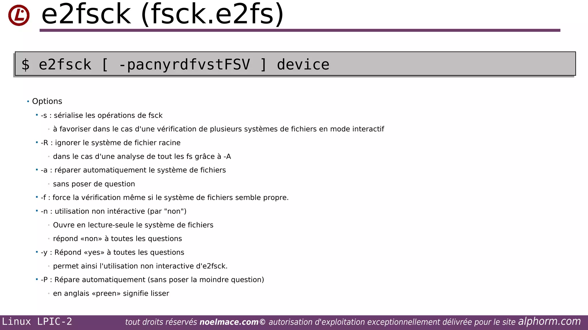 e2fsck (fsck.e2fs)
$ e2fsck [ -pacnyrdfvstFSV ] device
$ e2fsck [ -pacnyrdfvstFSV ] device
• Options


-s : sérialise les opérations de fsck
•



-R : ignorer le système de fichier racine
•



à favoriser dans le cas d'une vérification de plusieurs systèmes de fichiers en mode interactif

dans le cas d'une analyse de tout les fs grâce à -A

-a : réparer automatiquement le système de fichiers
•

sans poser de question



-f : force la vérification même si le système de fichiers semble propre.



-n : utilisation non intéractive (par "non")
•
•



Ouvre en lecture-seule le système de fichiers
répond «non» à toutes les questions

-y : Répond «yes» à toutes les questions
•



permet ainsi l'utilisation non interactive d'e2fsck.

-P : Répare automatiquement (sans poser la moindre question)
•

en anglais «preen» signifie lisser

Linux LPIC-2

tout droits réservés noelmace.com© autorisation d'exploitation exceptionnellement délivrée pour le site

alphorm.com

 