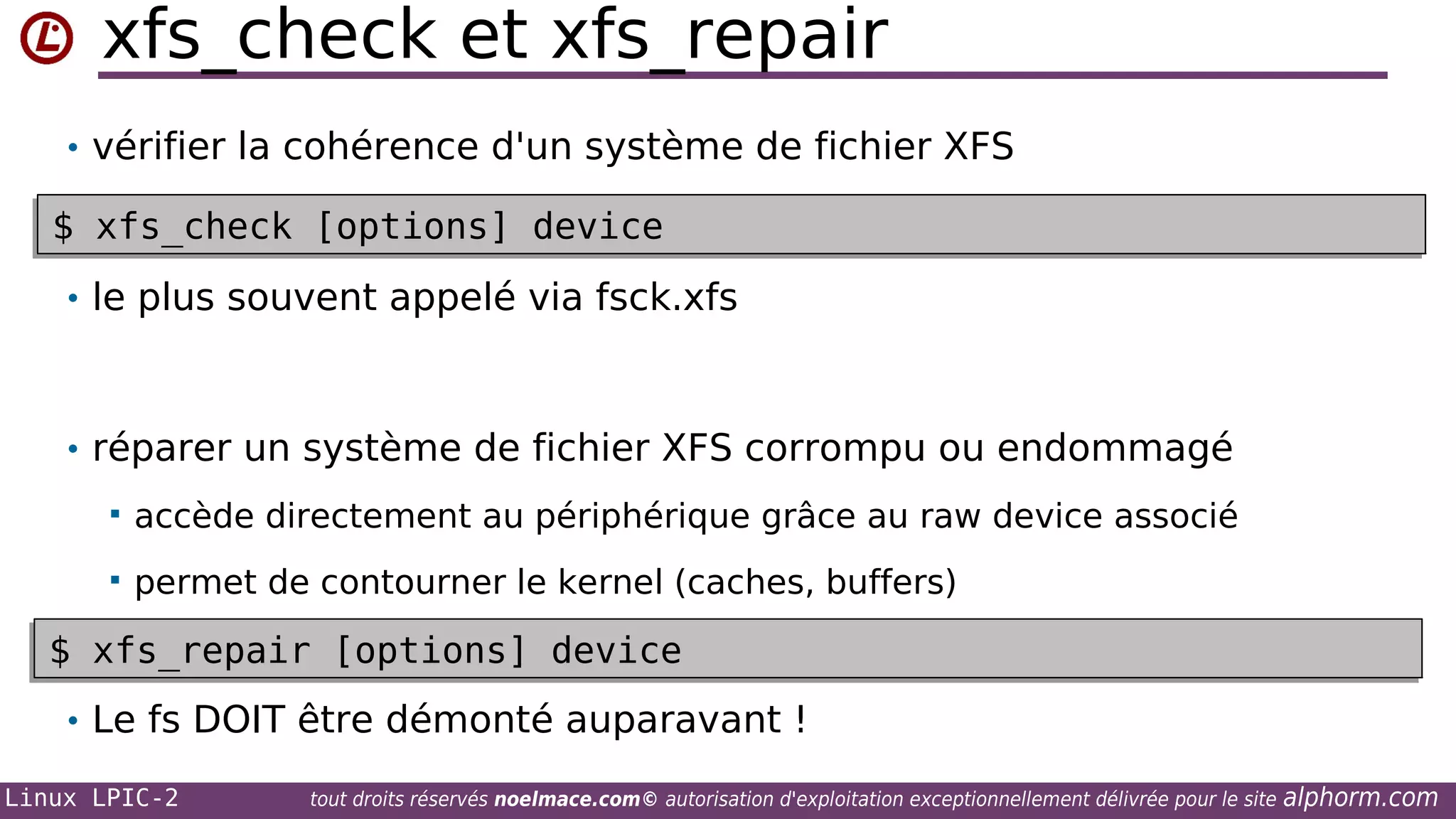 xfs_check et xfs_repair
• vérifier la cohérence d'un système de fichier XFS

$ xfs_check [options] device
$ xfs_check [options] device
• le plus souvent appelé via fsck.xfs

• réparer un système de fichier XFS corrompu ou endommagé


accède directement au périphérique grâce au raw device associé



permet de contourner le kernel (caches, buffers)

$ xfs_repair [options] device
$ xfs_repair [options] device
• Le fs DOIT être démonté auparavant !
Linux LPIC-2

tout droits réservés noelmace.com© autorisation d'exploitation exceptionnellement délivrée pour le site

alphorm.com

 
