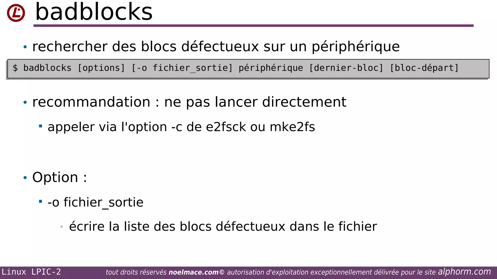 badblocks
• rechercher des blocs défectueux sur un périphérique
$ badblocks [options] [-o fichier_sortie] périphérique [dernier-bloc] [bloc-départ]
$ badblocks [options] [-o fichier_sortie] périphérique [dernier-bloc] [bloc-départ]

• recommandation : ne pas lancer directement


appeler via l'option -c de e2fsck ou mke2fs

• Option :


-o fichier_sortie
•

Linux LPIC-2

écrire la liste des blocs défectueux dans le fichier

tout droits réservés noelmace.com© autorisation d'exploitation exceptionnellement délivrée pour le site

alphorm.com

 