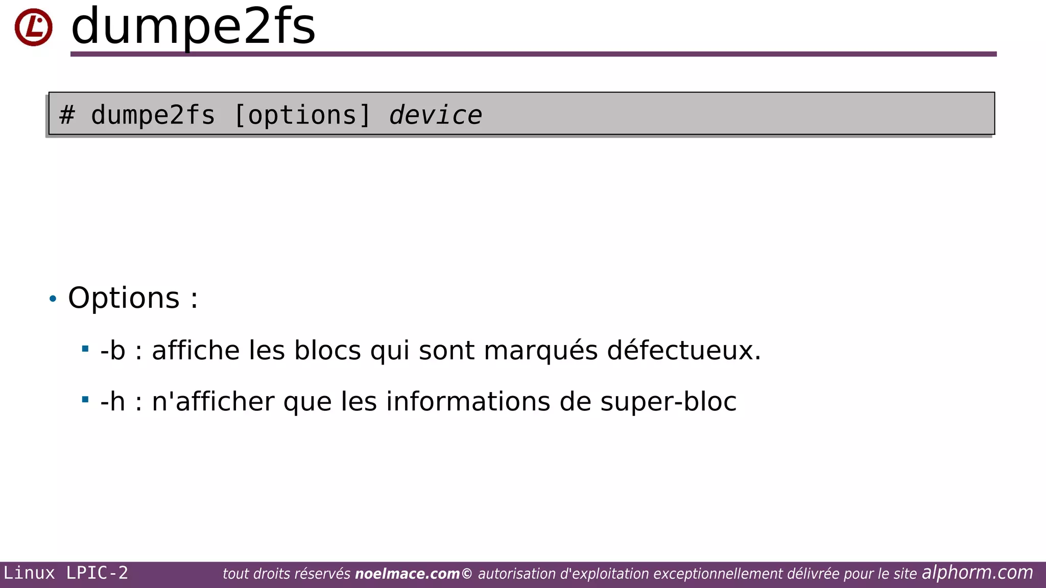 dumpe2fs
# dumpe2fs [options] device
# dumpe2fs [options] device

• Options :


-b : affiche les blocs qui sont marqués défectueux.



-h : n'afficher que les informations de super-bloc

Linux LPIC-2

tout droits réservés noelmace.com© autorisation d'exploitation exceptionnellement délivrée pour le site

alphorm.com

 