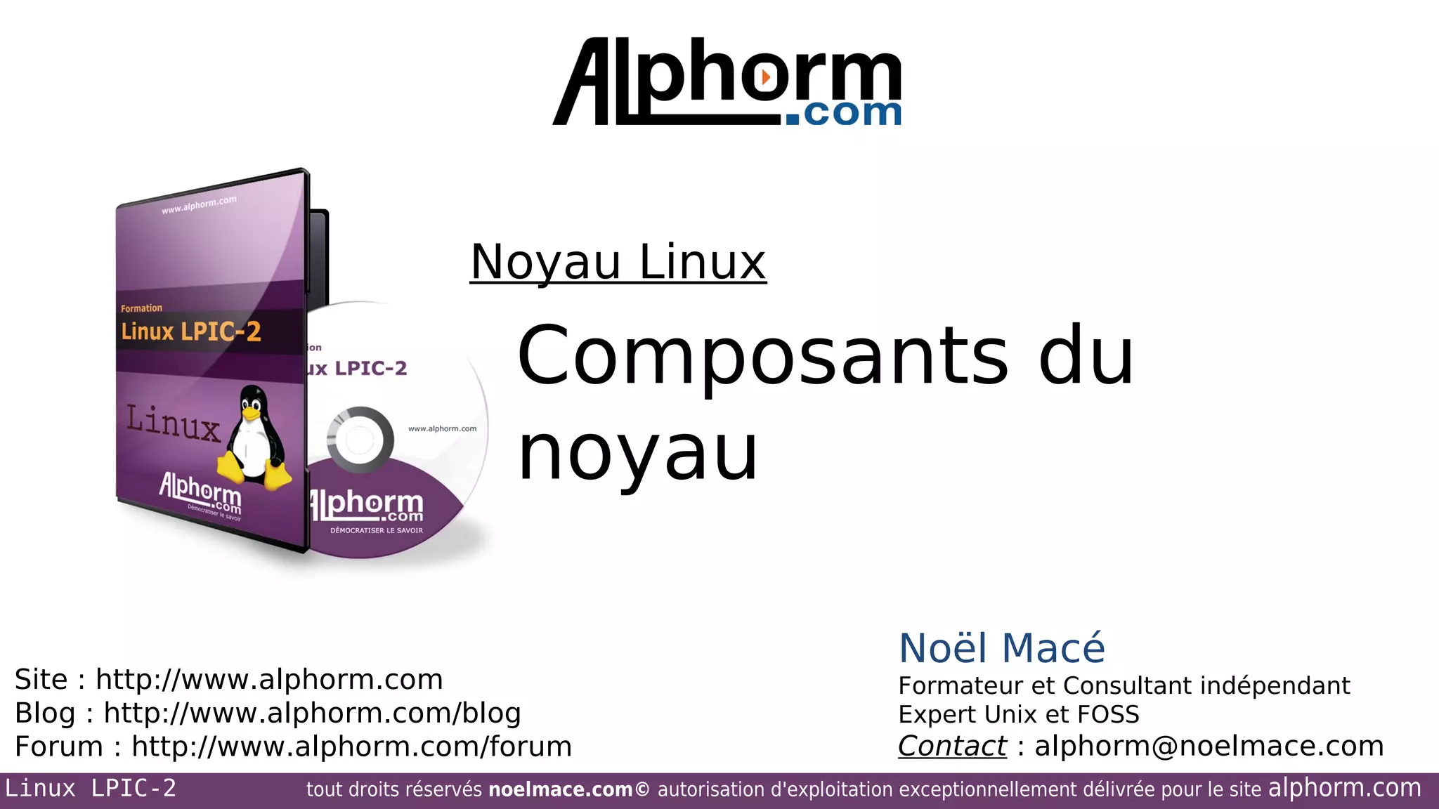Noyau Linux

Composants du
noyau
Site : http://www.alphorm.com
Blog : http://www.alphorm.com/blog
Forum : http://www.alphorm.com/forum
Linux LPIC-2

Noël Macé
Formateur et Consultant indépendant
Expert Unix et FOSS

Contact : alphorm@noelmace.com

tout droits réservés noelmace.com© autorisation d'exploitation exceptionnellement délivrée pour le site

alphorm.com

 