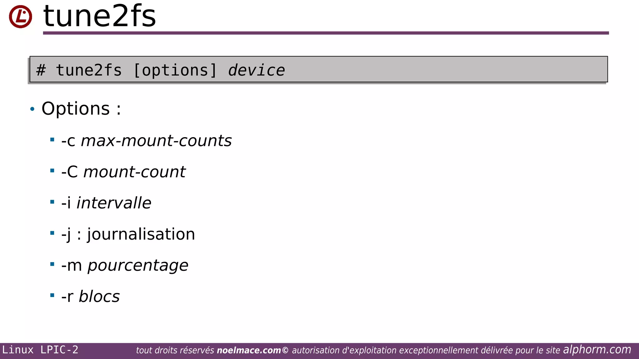 tune2fs
# tune2fs [options] device
# tune2fs [options] device
• Options :


-c max-mount-counts



-C mount-count



-i intervalle



-j : journalisation



-m pourcentage



-r blocs

Linux LPIC-2

tout droits réservés noelmace.com© autorisation d'exploitation exceptionnellement délivrée pour le site

alphorm.com

 