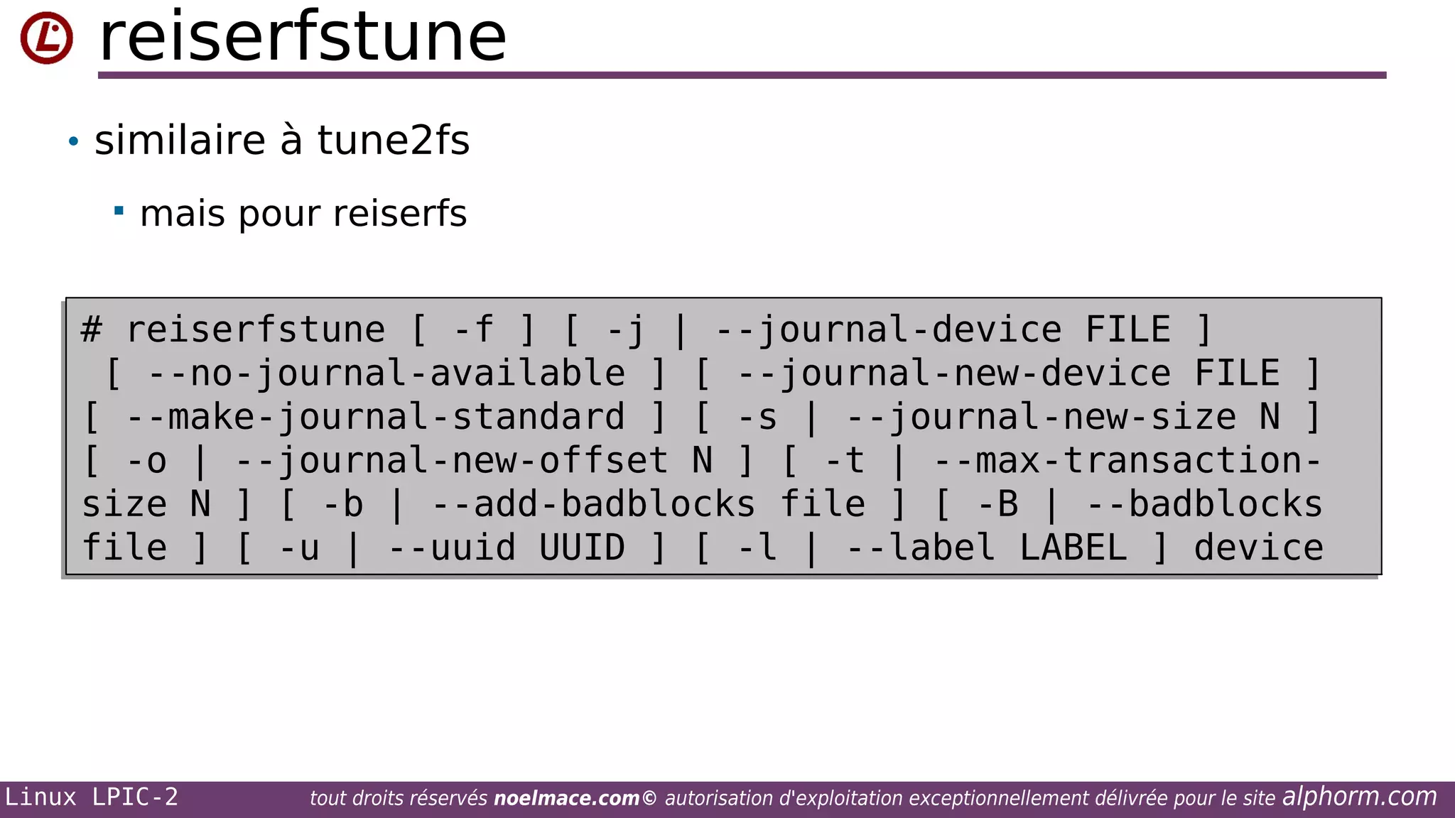 reiserfstune
• similaire à tune2fs


mais pour reiserfs

# reiserfstune [ -f ] [ -j | --journal-device FILE ]
# reiserfstune [ -f ] [ -j | --journal-device FILE ]
[ --no-journal-available ] [ --journal-new-device FILE ]
[ --no-journal-available ] [ --journal-new-device FILE ]
[ --make-journal-standard ] [ -s | --journal-new-size N ]
[ --make-journal-standard ] [ -s | --journal-new-size N ]
[ -o | --journal-new-offset N ] [ -t | --max-transaction[ -o | --journal-new-offset N ] [ -t | --max-transactionsize N ] [ -b | --add-badblocks file ] [ -B | --badblocks
size N ] [ -b | --add-badblocks file ] [ -B | --badblocks
file ] [ -u | --uuid UUID ] [ -l | --label LABEL ] device
file ] [ -u | --uuid UUID ] [ -l | --label LABEL ] device

Linux LPIC-2

tout droits réservés noelmace.com© autorisation d'exploitation exceptionnellement délivrée pour le site

alphorm.com

 