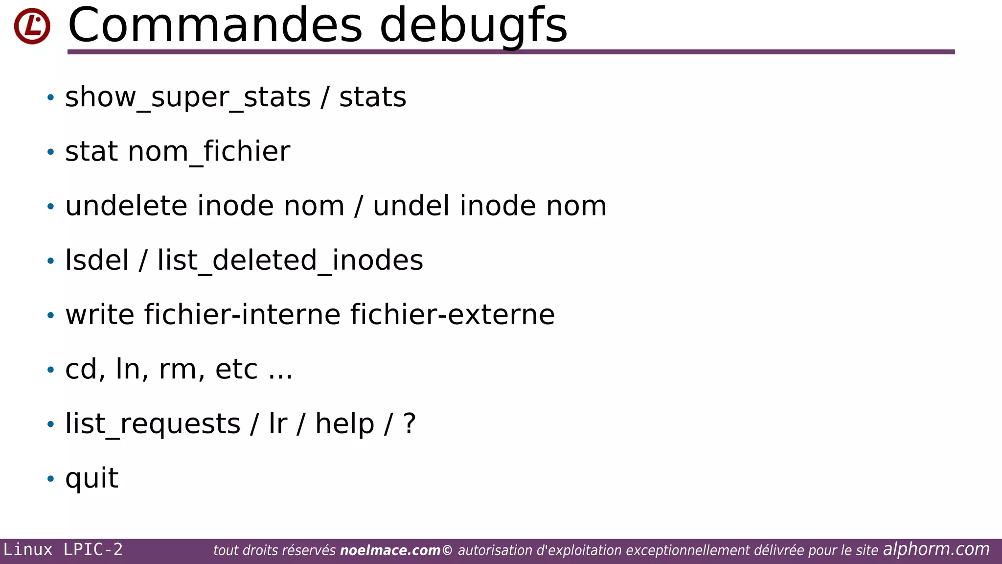 Commandes debugfs
• show_super_stats / stats
• stat nom_fichier
• undelete inode nom / undel inode nom
• lsdel / list_deleted_inodes
• write fichier-interne fichier-externe
• cd, ln, rm, etc ...
• list_requests / lr / help / ?
• quit
Linux LPIC-2

tout droits réservés noelmace.com© autorisation d'exploitation exceptionnellement délivrée pour le site

alphorm.com

 