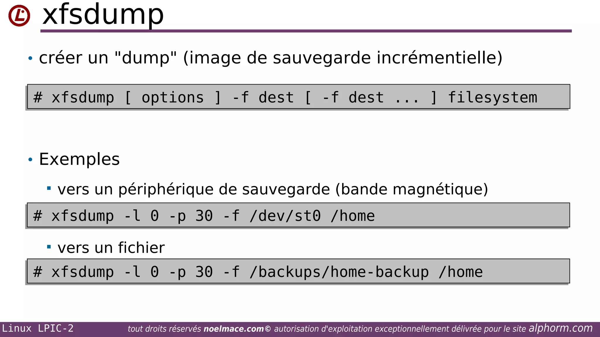xfsdump
• créer un "dump" (image de sauvegarde incrémentielle)
# xfsdump [ options ] -f dest [ -f dest ... ] filesystem
# xfsdump [ options ] -f dest [ -f dest ... ] filesystem

• Exemples


vers un périphérique de sauvegarde (bande magnétique)

# xfsdump -l 0 -p 30 -f /dev/st0 /home
# xfsdump -l 0 -p 30 -f /dev/st0 /home


vers un fichier

# xfsdump -l 0 -p 30 -f /backups/home-backup /home
# xfsdump -l 0 -p 30 -f /backups/home-backup /home

Linux LPIC-2

tout droits réservés noelmace.com© autorisation d'exploitation exceptionnellement délivrée pour le site

alphorm.com

 