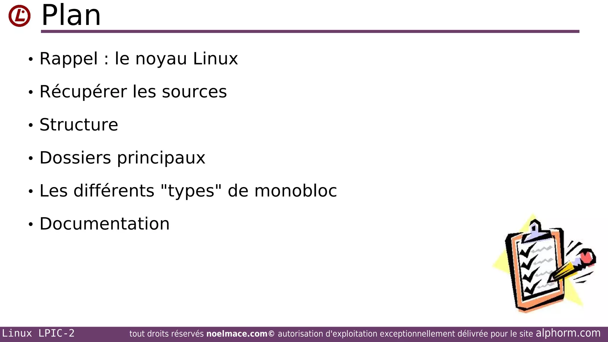Plan
• Rappel : le noyau Linux
• Récupérer les sources
• Structure
• Dossiers principaux
• Les différents "types" de monobloc
• Documentation

Linux LPIC-2

tout droits réservés noelmace.com© autorisation d'exploitation exceptionnellement délivrée pour le site

alphorm.com

 