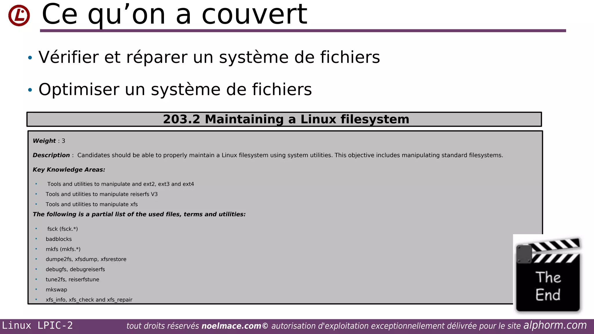 Ce qu’on a couvert
• Vérifier et réparer un système de fichiers
• Optimiser un système de fichiers
203.2 Maintaining a Linux filesystem
Weight : 3
Description : Candidates should be able to properly maintain a Linux filesystem using system utilities. This objective includes manipulating standard filesystems.
Key Knowledge Areas:


Tools and utilities to manipulate and ext2, ext3 and ext4



Tools and utilities to manipulate reiserfs V3



Tools and utilities to manipulate xfs

The following is a partial list of the used files, terms and utilities:


fsck (fsck.*)



badblocks



mkfs (mkfs.*)



dumpe2fs, xfsdump, xfsrestore



debugfs, debugreiserfs



tune2fs, reiserfstune



mkswap



xfs_info, xfs_check and xfs_repair

Linux LPIC-2

tout droits réservés noelmace.com© autorisation d'exploitation exceptionnellement délivrée pour le site

alphorm.com

 