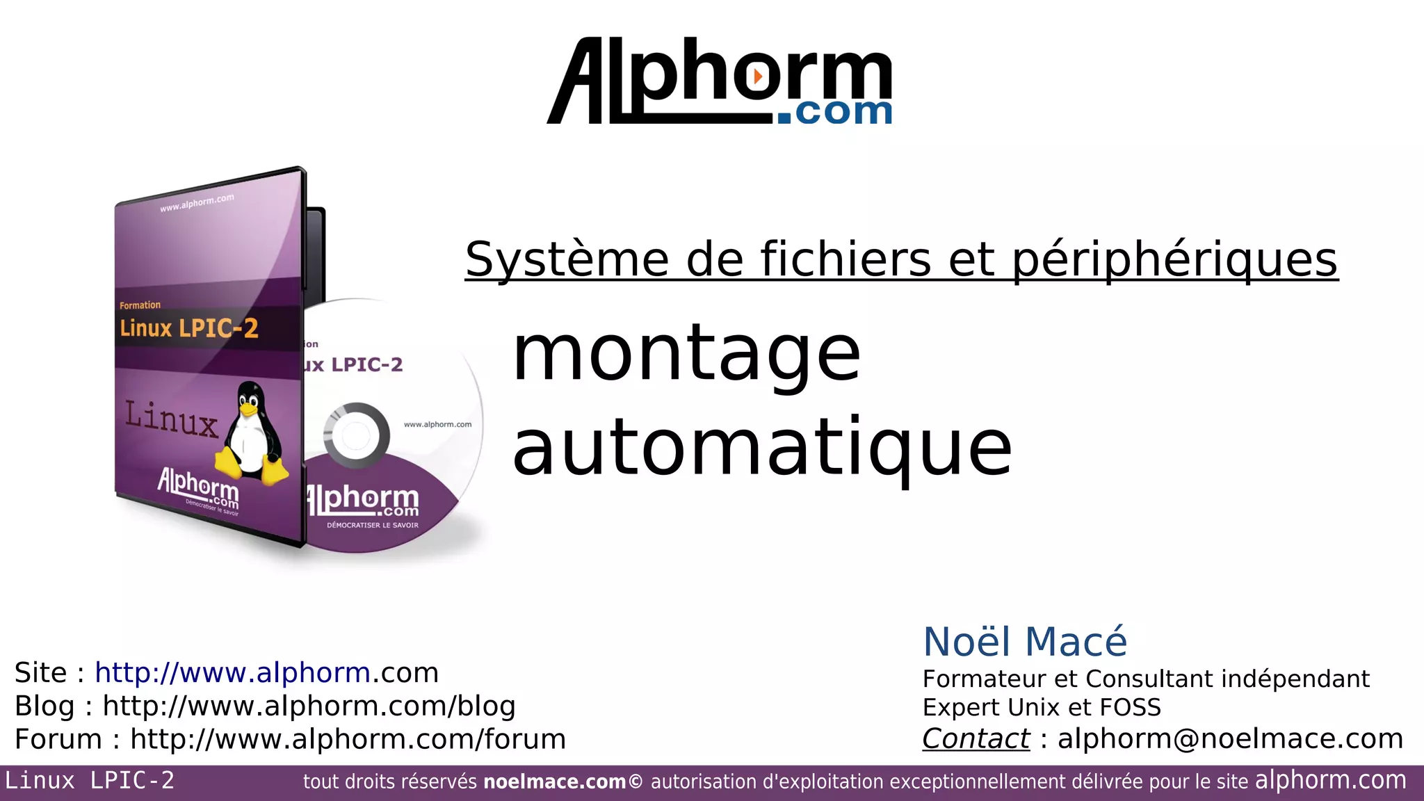 Système de fichiers et périphériques

montage
automatique
Site : http://www.alphorm.com
Blog : http://www.alphorm.com/blog
Forum : http://www.alphorm.com/forum
Linux LPIC-2

Noël Macé
Formateur et Consultant indépendant
Expert Unix et FOSS

Contact : alphorm@noelmace.com

tout droits réservés noelmace.com© autorisation d'exploitation exceptionnellement délivrée pour le site

alphorm.com

 