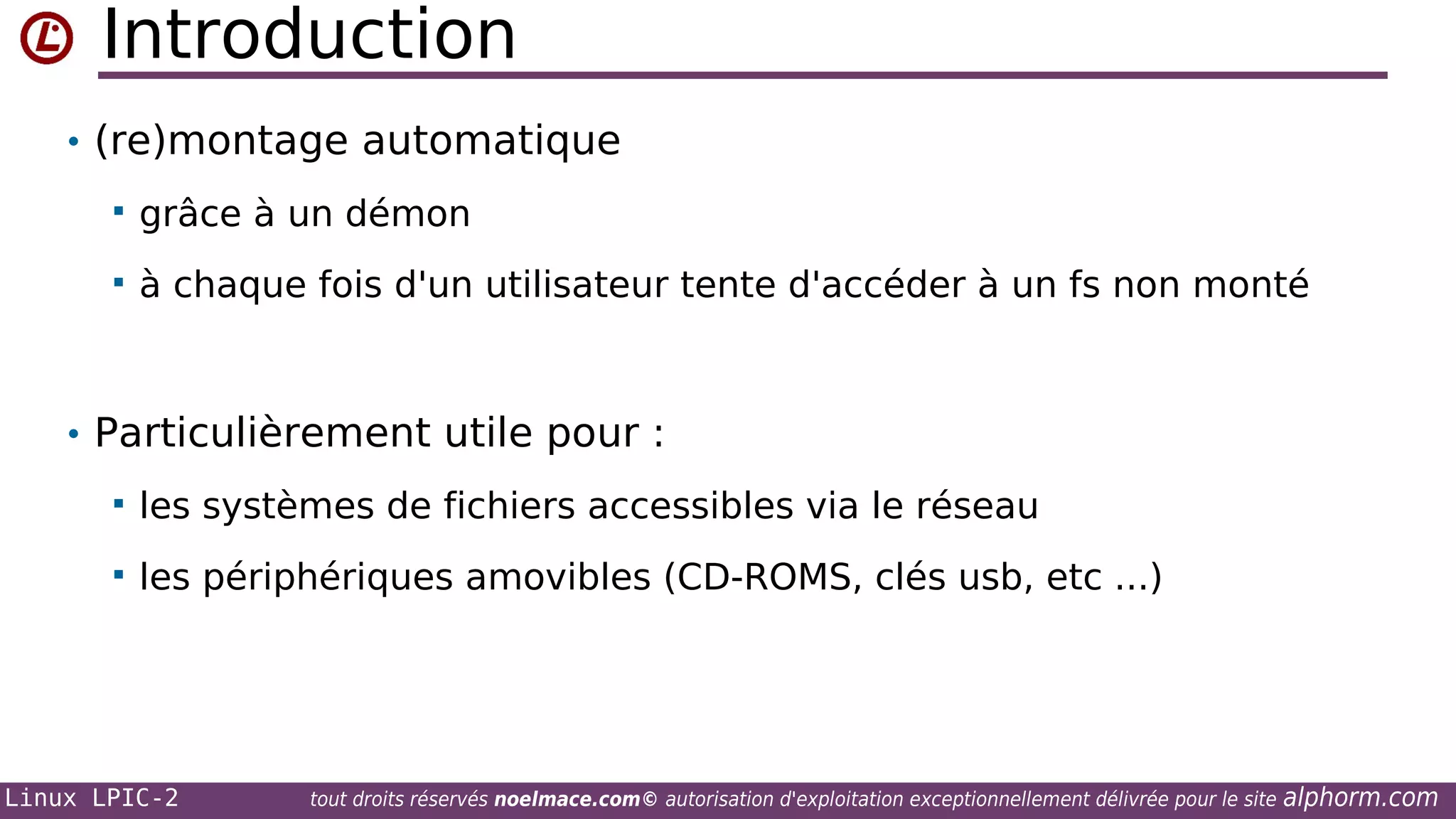 Introduction
• (re)montage automatique


grâce à un démon



à chaque fois d'un utilisateur tente d'accéder à un fs non monté

• Particulièrement utile pour :


les systèmes de fichiers accessibles via le réseau



les périphériques amovibles (CD-ROMS, clés usb, etc ...)

Linux LPIC-2

tout droits réservés noelmace.com© autorisation d'exploitation exceptionnellement délivrée pour le site

alphorm.com

 