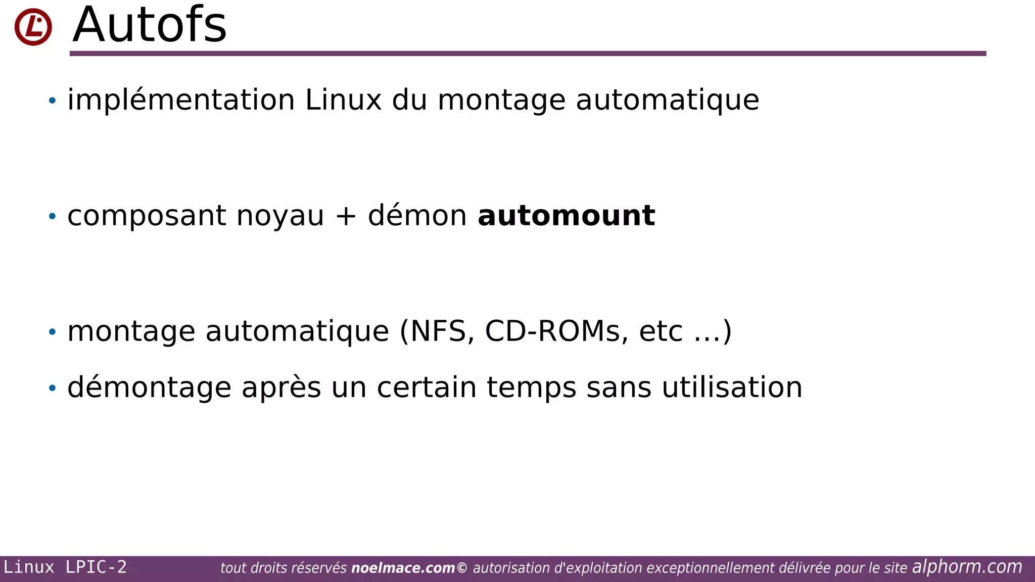 Autofs
• implémentation Linux du montage automatique

• composant noyau + démon automount

• montage automatique (NFS, CD-ROMs, etc …)
• démontage après un certain temps sans utilisation

Linux LPIC-2

tout droits réservés noelmace.com© autorisation d'exploitation exceptionnellement délivrée pour le site

alphorm.com

 