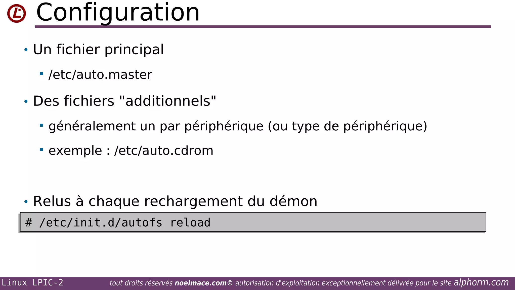 Configuration
• Un fichier principal


/etc/auto.master

• Des fichiers "additionnels"


généralement un par périphérique (ou type de périphérique)



exemple : /etc/auto.cdrom

• Relus à chaque rechargement du démon
# /etc/init.d/autofs reload
# /etc/init.d/autofs reload

Linux LPIC-2

tout droits réservés noelmace.com© autorisation d'exploitation exceptionnellement délivrée pour le site

alphorm.com

 