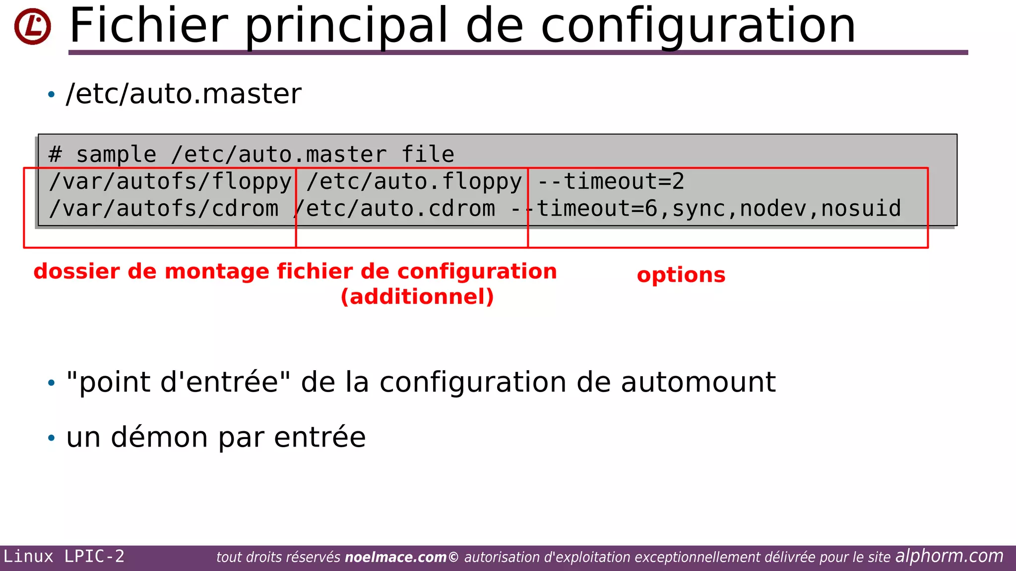 Fichier principal de configuration
• /etc/auto.master
# sample /etc/auto.master file
# sample /etc/auto.master file
/var/autofs/floppy /etc/auto.floppy --timeout=2
/var/autofs/floppy /etc/auto.floppy --timeout=2
/var/autofs/cdrom /etc/auto.cdrom --timeout=6,sync,nodev,nosuid
/var/autofs/cdrom /etc/auto.cdrom --timeout=6,sync,nodev,nosuid
dossier de montage fichier de configuration
(additionnel)

options

• "point d'entrée" de la configuration de automount
• un démon par entrée

Linux LPIC-2

tout droits réservés noelmace.com© autorisation d'exploitation exceptionnellement délivrée pour le site

alphorm.com

 