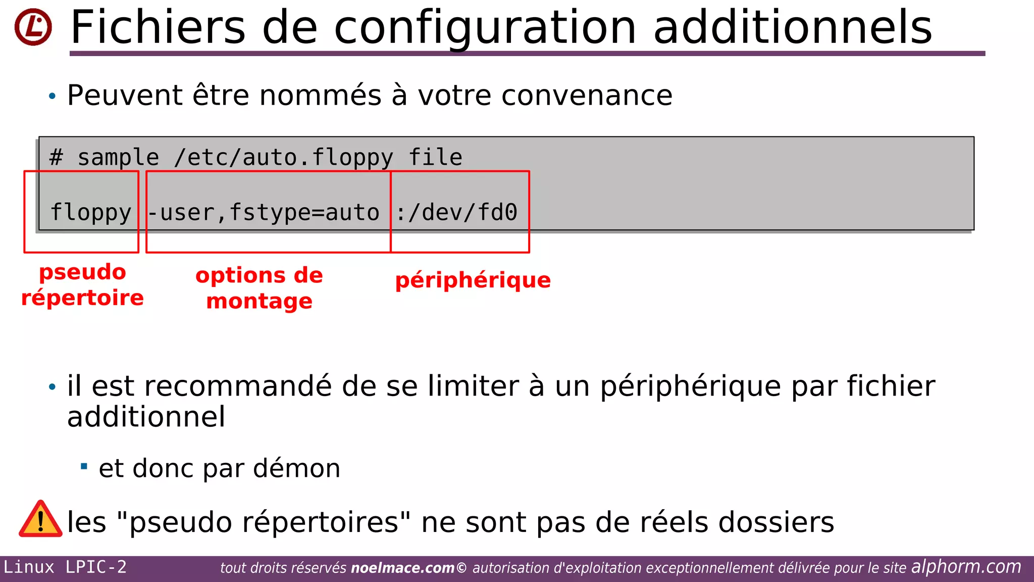 Fichiers de configuration additionnels
• Peuvent être nommés à votre convenance
# sample /etc/auto.floppy file
# sample /etc/auto.floppy file
floppy -user,fstype=auto :/dev/fd0
floppy -user,fstype=auto :/dev/fd0
pseudo
répertoire

options de
montage

périphérique

• il est recommandé de se limiter à un périphérique par fichier

additionnel


et donc par démon

les "pseudo répertoires" ne sont pas de réels dossiers
Linux LPIC-2

tout droits réservés noelmace.com© autorisation d'exploitation exceptionnellement délivrée pour le site

alphorm.com

 