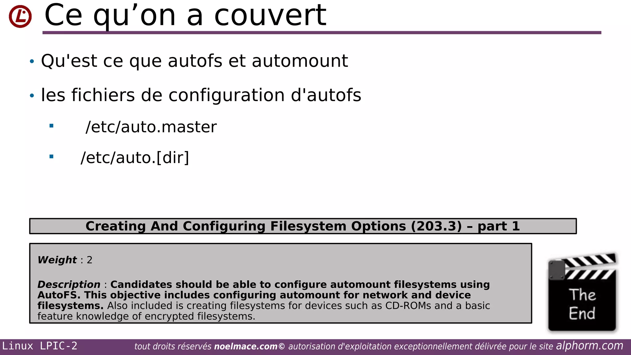 Ce qu’on a couvert
• Qu'est ce que autofs et automount
• les fichiers de configuration d'autofs



/etc/auto.master
/etc/auto.[dir]

Creating And Configuring Filesystem Options (203.3) – part 1
Weight : 2
Description : Candidates should be able to configure automount filesystems using
AutoFS. This objective includes configuring automount for network and device
filesystems. Also included is creating filesystems for devices such as CD-ROMs and a basic
feature knowledge of encrypted filesystems.

Linux LPIC-2

tout droits réservés noelmace.com© autorisation d'exploitation exceptionnellement délivrée pour le site

alphorm.com

 