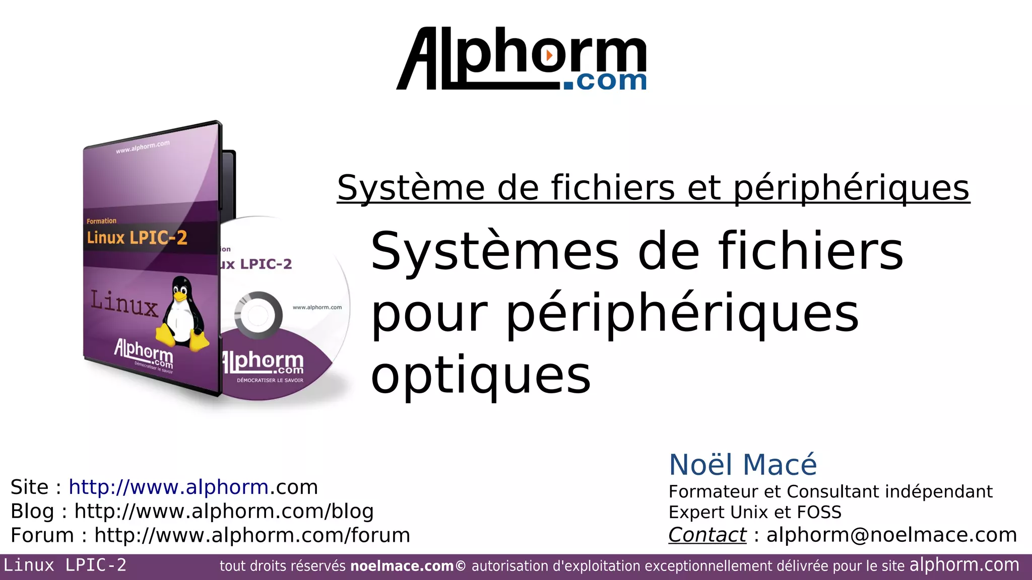 Système de fichiers et périphériques

Systèmes de fichiers
pour périphériques
optiques
Site : http://www.alphorm.com
Blog : http://www.alphorm.com/blog
Forum : http://www.alphorm.com/forum
Linux LPIC-2

Noël Macé
Formateur et Consultant indépendant
Expert Unix et FOSS

Contact : alphorm@noelmace.com

tout droits réservés noelmace.com© autorisation d'exploitation exceptionnellement délivrée pour le site

alphorm.com

 