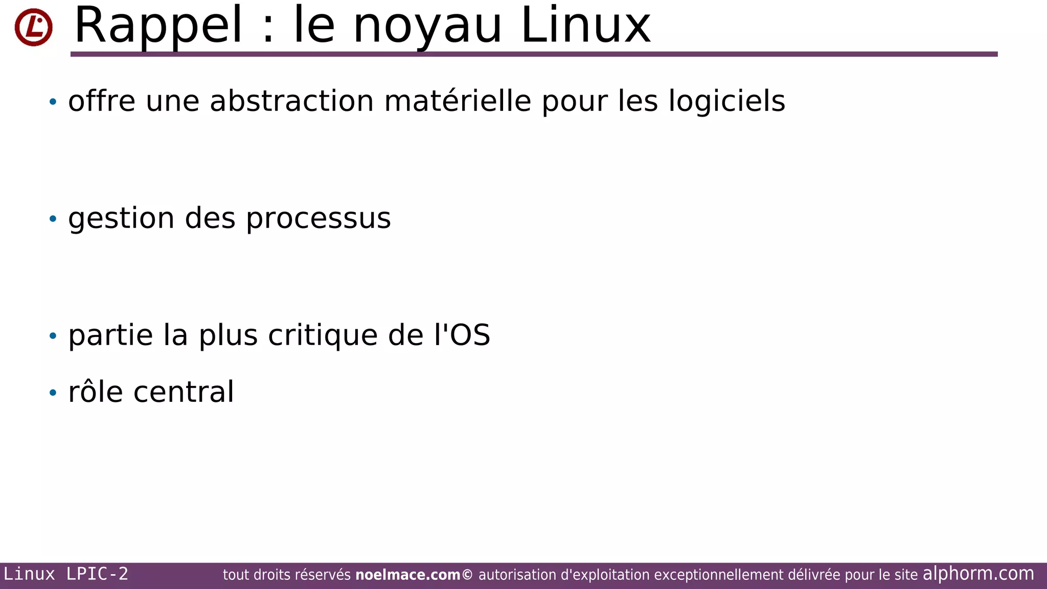 Rappel : le noyau Linux
• offre une abstraction matérielle pour les logiciels

• gestion des processus

• partie la plus critique de l'OS
• rôle central

Linux LPIC-2

tout droits réservés noelmace.com© autorisation d'exploitation exceptionnellement délivrée pour le site

alphorm.com

 