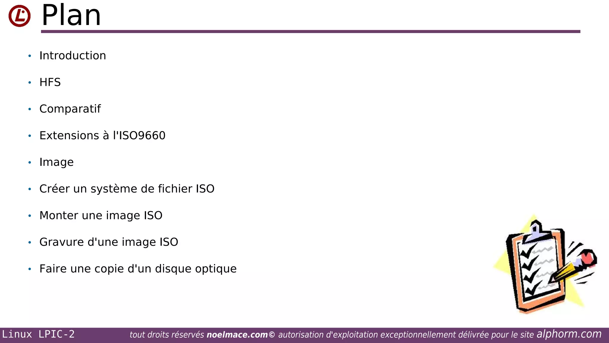 Plan
• Introduction
• HFS
• Comparatif
• Extensions à l'ISO9660
• Image
• Créer un système de fichier ISO
• Monter une image ISO
• Gravure d'une image ISO
• Faire une copie d'un disque optique

Linux LPIC-2

tout droits réservés noelmace.com© autorisation d'exploitation exceptionnellement délivrée pour le site

alphorm.com

 