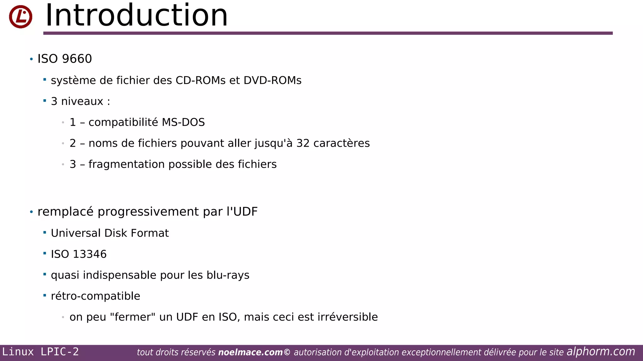 Introduction
• ISO 9660


système de fichier des CD-ROMs et DVD-ROMs



3 niveaux :
•

1 – compatibilité MS-DOS

•

2 – noms de fichiers pouvant aller jusqu'à 32 caractères

•

3 – fragmentation possible des fichiers

• remplacé progressivement par l'UDF


Universal Disk Format



ISO 13346



quasi indispensable pour les blu-rays



rétro-compatible
•

on peu "fermer" un UDF en ISO, mais ceci est irréversible

Linux LPIC-2

tout droits réservés noelmace.com© autorisation d'exploitation exceptionnellement délivrée pour le site

alphorm.com

 