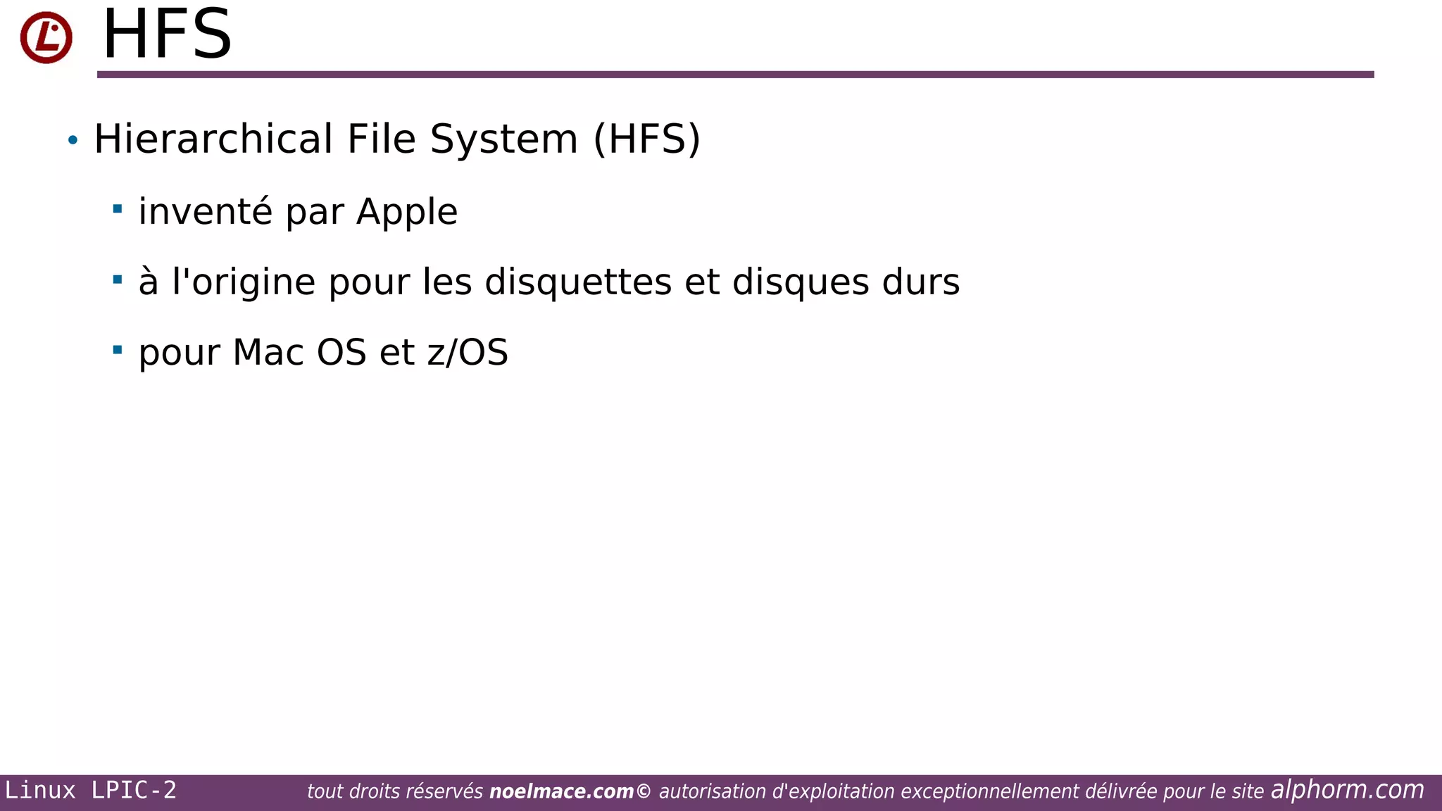 HFS
• Hierarchical File System (HFS)


inventé par Apple



à l'origine pour les disquettes et disques durs



pour Mac OS et z/OS

Linux LPIC-2

tout droits réservés noelmace.com© autorisation d'exploitation exceptionnellement délivrée pour le site

alphorm.com

 