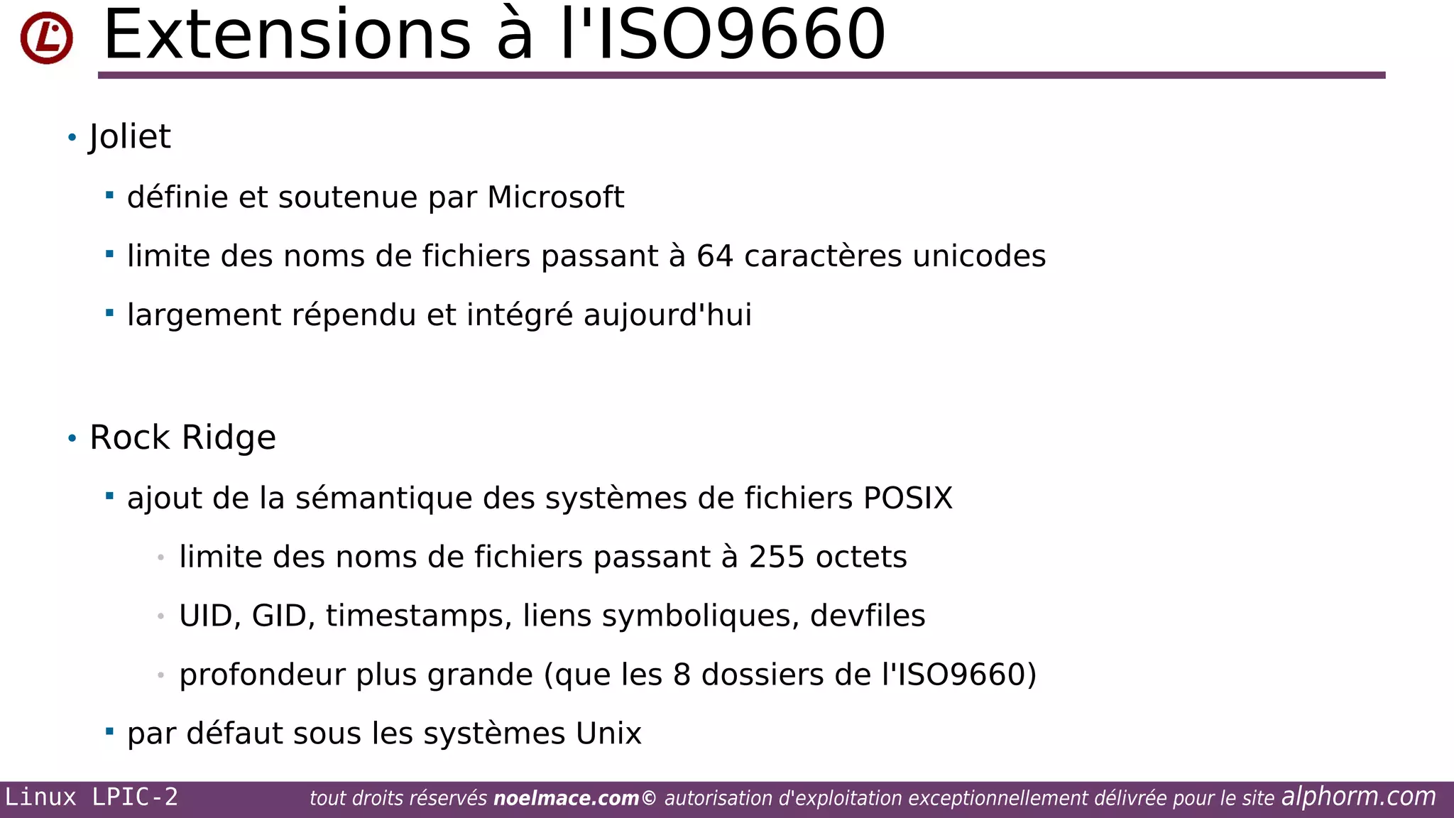Extensions à l'ISO9660
• Joliet


définie et soutenue par Microsoft



limite des noms de fichiers passant à 64 caractères unicodes



largement répendu et intégré aujourd'hui

• Rock Ridge


ajout de la sémantique des systèmes de fichiers POSIX
•
•

UID, GID, timestamps, liens symboliques, devfiles

•


limite des noms de fichiers passant à 255 octets

profondeur plus grande (que les 8 dossiers de l'ISO9660)

par défaut sous les systèmes Unix

Linux LPIC-2

tout droits réservés noelmace.com© autorisation d'exploitation exceptionnellement délivrée pour le site

alphorm.com

 
