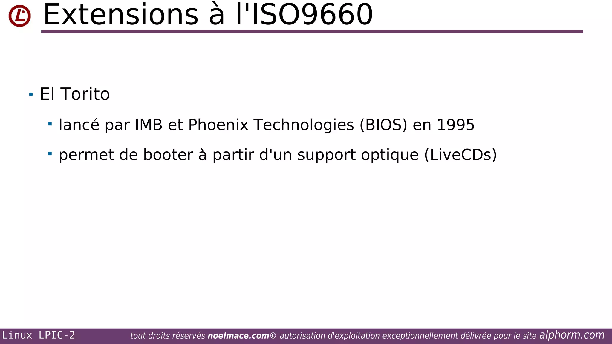 Extensions à l'ISO9660
• El Torito


lancé par IMB et Phoenix Technologies (BIOS) en 1995



permet de booter à partir d'un support optique (LiveCDs)

Linux LPIC-2

tout droits réservés noelmace.com© autorisation d'exploitation exceptionnellement délivrée pour le site

alphorm.com

 