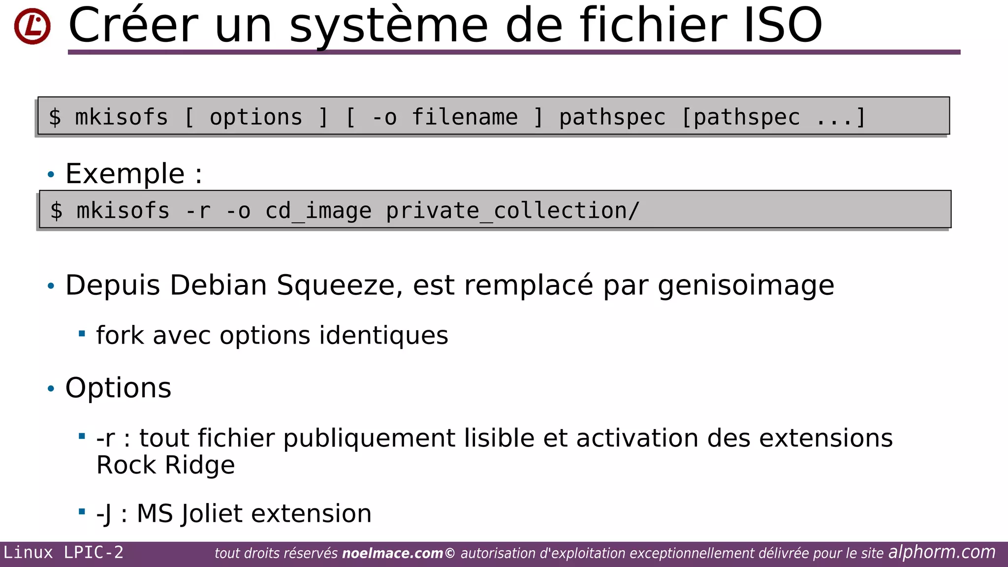 Créer un système de fichier ISO
$ mkisofs [ options ] [ -o filename ] pathspec [pathspec ...]
$ mkisofs [ options ] [ -o filename ] pathspec [pathspec ...]

• Exemple :
$ mkisofs -r -o cd_image private_collection/
$ mkisofs -r -o cd_image private_collection/

• Depuis Debian Squeeze, est remplacé par genisoimage


fork avec options identiques

• Options


-r : tout fichier publiquement lisible et activation des extensions
Rock Ridge



-J : MS Joliet extension

Linux LPIC-2

tout droits réservés noelmace.com© autorisation d'exploitation exceptionnellement délivrée pour le site

alphorm.com

 