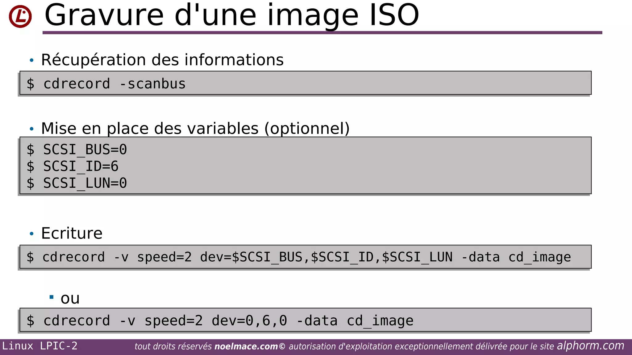 Gravure d'une image ISO
• Récupération des informations
$ cdrecord -scanbus
$ cdrecord -scanbus

•
$
$
$
$
$
$

Mise en place des variables (optionnel)
SCSI_BUS=0
SCSI_BUS=0
SCSI_ID=6
SCSI_ID=6
SCSI_LUN=0
SCSI_LUN=0

• Ecriture
$ cdrecord -v speed=2 dev=$SCSI_BUS,$SCSI_ID,$SCSI_LUN -data cd_image
$ cdrecord -v speed=2 dev=$SCSI_BUS,$SCSI_ID,$SCSI_LUN -data cd_image


ou

$ cdrecord -v speed=2 dev=0,6,0 -data cd_image
$ cdrecord -v speed=2 dev=0,6,0 -data cd_image
Linux LPIC-2

tout droits réservés noelmace.com© autorisation d'exploitation exceptionnellement délivrée pour le site

alphorm.com

 