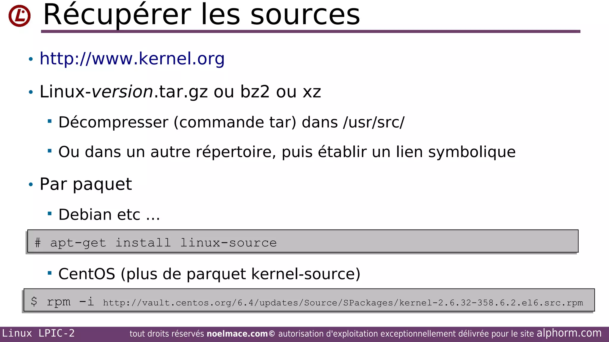 Récupérer les sources
• http://www.kernel.org
• Linux-version.tar.gz ou bz2 ou xz


Décompresser (commande tar) dans /usr/src/



Ou dans un autre répertoire, puis établir un lien symbolique

• Par paquet


Debian etc …

# apt-get install linux-source
# apt-get install linux-source


CentOS (plus de parquet kernel-source)

$ rpm -i
$ rpm -i
Linux LPIC-2

http://vault.centos.org/6.4/updates/Source/SPackages/kernel-2.6.32-358.6.2.el6.src.rpm
http://vault.centos.org/6.4/updates/Source/SPackages/kernel-2.6.32-358.6.2.el6.src.rpm
tout droits réservés noelmace.com© autorisation d'exploitation exceptionnellement délivrée pour le site

alphorm.com

 