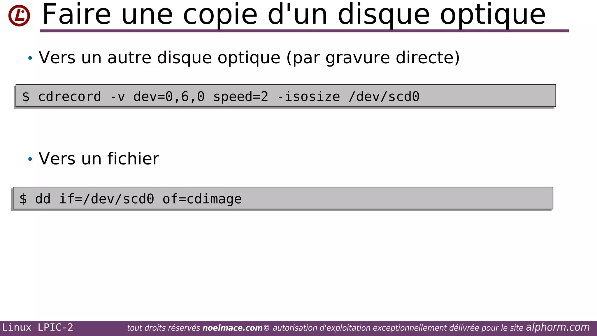 Faire une copie d'un disque optique
• Vers un autre disque optique (par gravure directe)
$ cdrecord -v dev=0,6,0 speed=2 -isosize /dev/scd0
$ cdrecord -v dev=0,6,0 speed=2 -isosize /dev/scd0

• Vers un fichier
$ dd if=/dev/scd0 of=cdimage
$ dd if=/dev/scd0 of=cdimage

Linux LPIC-2

tout droits réservés noelmace.com© autorisation d'exploitation exceptionnellement délivrée pour le site

alphorm.com

 