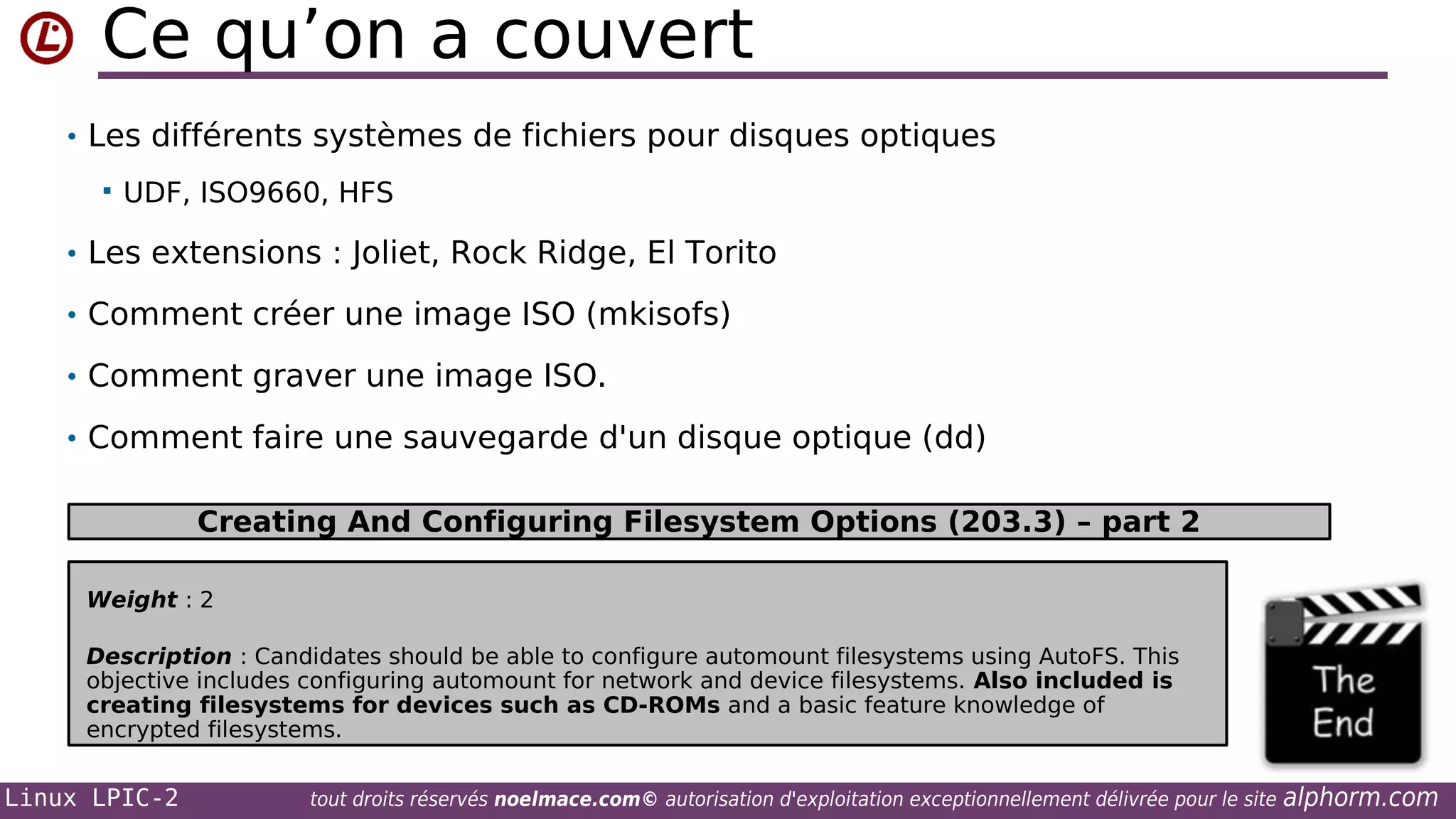 Ce qu’on a couvert
• Les différents systèmes de fichiers pour disques optiques


UDF, ISO9660, HFS

• Les extensions : Joliet, Rock Ridge, El Torito
• Comment créer une image ISO (mkisofs)
• Comment graver une image ISO.
• Comment faire une sauvegarde d'un disque optique (dd)

Creating And Configuring Filesystem Options (203.3) – part 2
Weight : 2
Description : Candidates should be able to configure automount filesystems using AutoFS. This
objective includes configuring automount for network and device filesystems. Also included is
creating filesystems for devices such as CD-ROMs and a basic feature knowledge of
encrypted filesystems.

Linux LPIC-2

tout droits réservés noelmace.com© autorisation d'exploitation exceptionnellement délivrée pour le site

alphorm.com

 