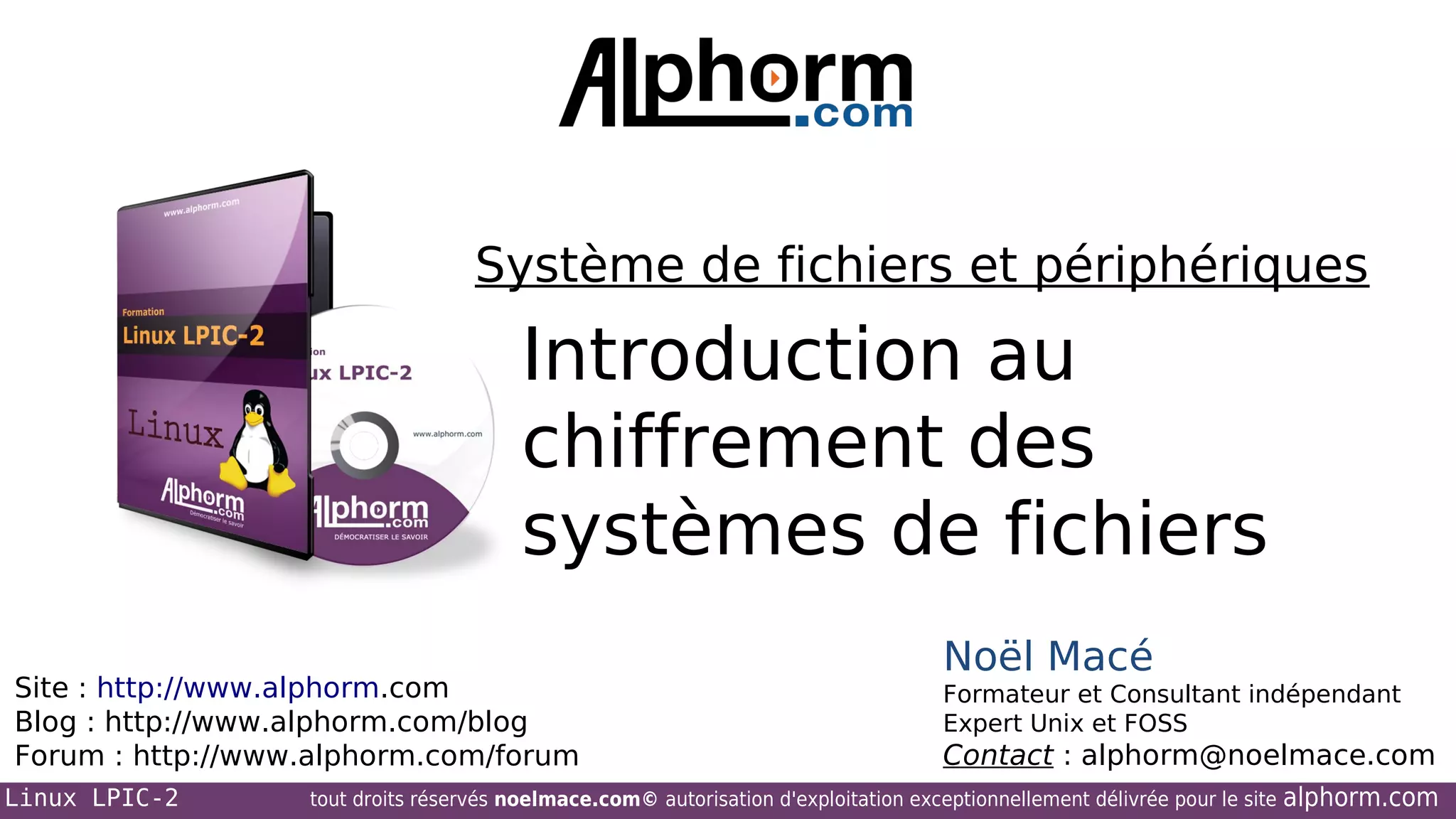 Système de fichiers et périphériques

Introduction au
chiffrement des
systèmes de fichiers
Site : http://www.alphorm.com
Blog : http://www.alphorm.com/blog
Forum : http://www.alphorm.com/forum
Linux LPIC-2

Noël Macé
Formateur et Consultant indépendant
Expert Unix et FOSS

Contact : alphorm@noelmace.com

tout droits réservés noelmace.com© autorisation d'exploitation exceptionnellement délivrée pour le site

alphorm.com

 