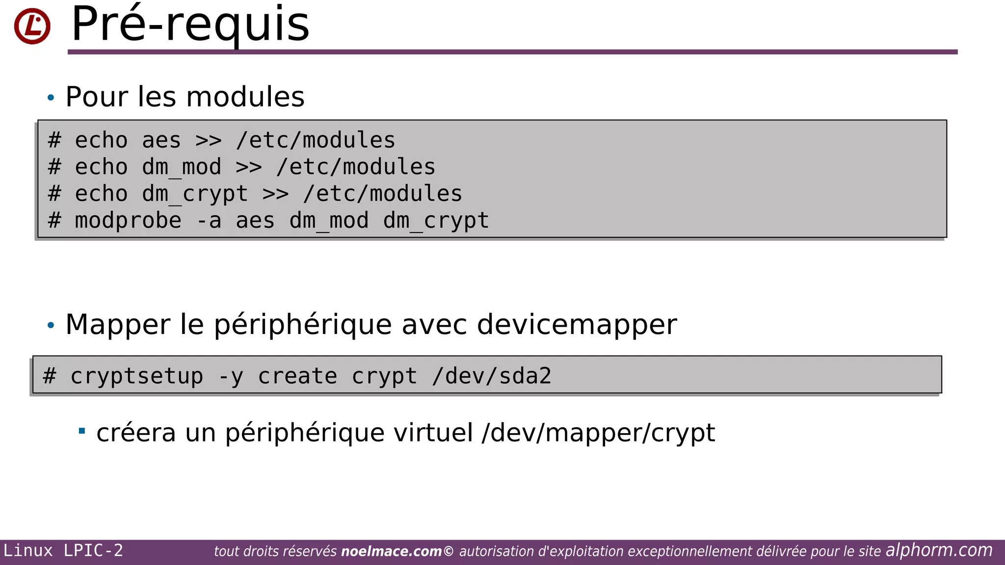 Pré-requis
• Pour les modules
#
#
#
#
#
#
#
#

echo aes >> /etc/modules
echo aes >> /etc/modules
echo dm_mod >> /etc/modules
echo dm_mod >> /etc/modules
echo dm_crypt >> /etc/modules
echo dm_crypt >> /etc/modules
modprobe -a aes dm_mod dm_crypt
modprobe -a aes dm_mod dm_crypt

• Mapper le périphérique avec devicemapper
# cryptsetup -y create crypt /dev/sda2
# cryptsetup -y create crypt /dev/sda2


créera un périphérique virtuel /dev/mapper/crypt

Linux LPIC-2

tout droits réservés noelmace.com© autorisation d'exploitation exceptionnellement délivrée pour le site

alphorm.com

 