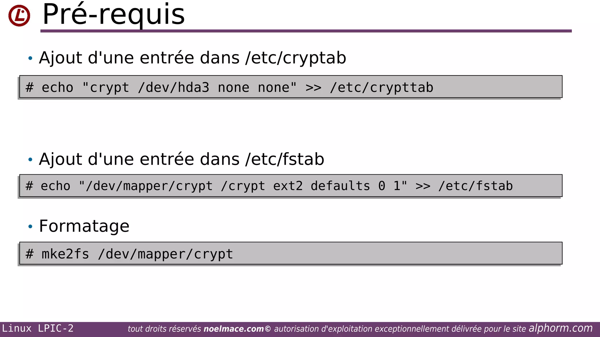 Pré-requis
• Ajout d'une entrée dans /etc/cryptab
# echo "crypt /dev/hda3 none none" >> /etc/crypttab
# echo "crypt /dev/hda3 none none" >> /etc/crypttab

• Ajout d'une entrée dans /etc/fstab
# echo "/dev/mapper/crypt /crypt ext2 defaults 0 1" >> /etc/fstab
# echo "/dev/mapper/crypt /crypt ext2 defaults 0 1" >> /etc/fstab

• Formatage
# mke2fs /dev/mapper/crypt
# mke2fs /dev/mapper/crypt

Linux LPIC-2

tout droits réservés noelmace.com© autorisation d'exploitation exceptionnellement délivrée pour le site

alphorm.com

 