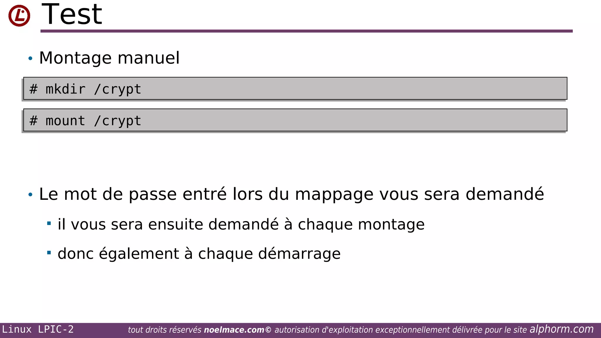 Test
• Montage manuel
# mkdir /crypt
# mkdir /crypt
# mount /crypt
# mount /crypt

• Le mot de passe entré lors du mappage vous sera demandé


il vous sera ensuite demandé à chaque montage



donc également à chaque démarrage

Linux LPIC-2

tout droits réservés noelmace.com© autorisation d'exploitation exceptionnellement délivrée pour le site

alphorm.com

 