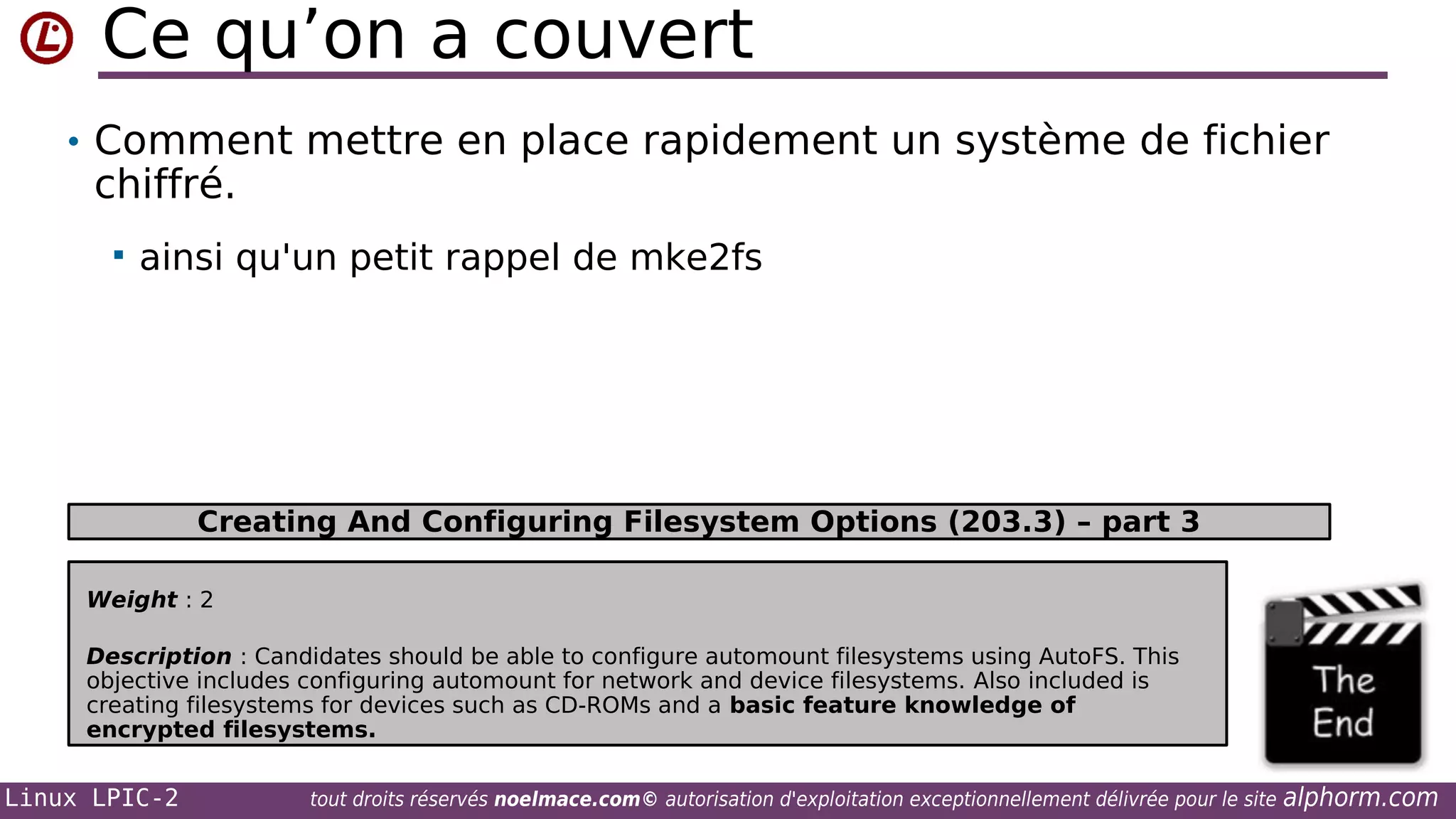 Ce qu’on a couvert
• Comment mettre en place rapidement un système de fichier

chiffré.


ainsi qu'un petit rappel de mke2fs

Creating And Configuring Filesystem Options (203.3) – part 3
Weight : 2
Description : Candidates should be able to configure automount filesystems using AutoFS. This
objective includes configuring automount for network and device filesystems. Also included is
creating filesystems for devices such as CD-ROMs and a basic feature knowledge of
encrypted filesystems.

Linux LPIC-2

tout droits réservés noelmace.com© autorisation d'exploitation exceptionnellement délivrée pour le site

alphorm.com

 